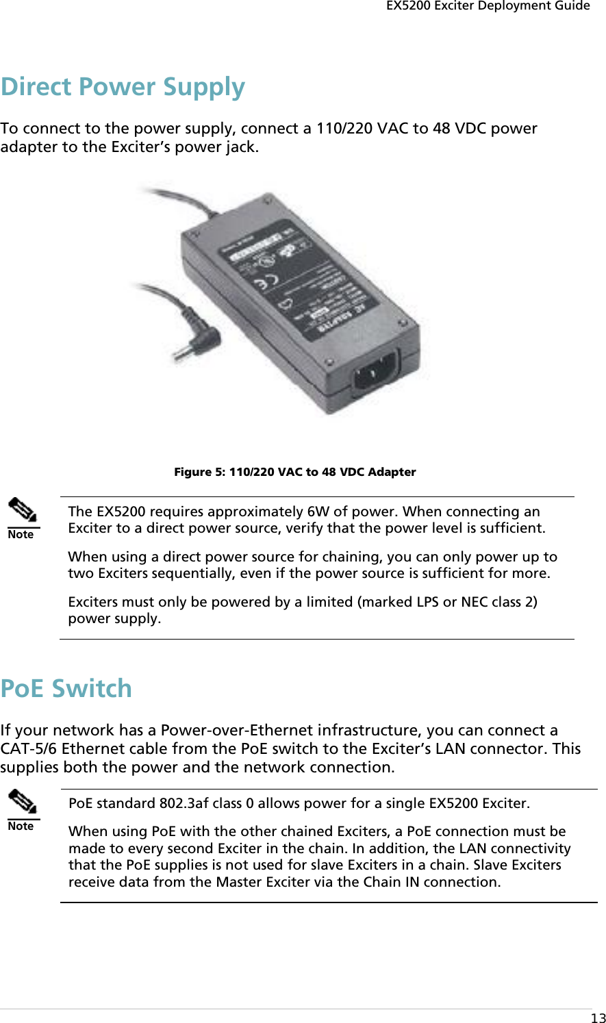 EX5200 Exciter Deployment Guide  13 Direct Power Supply To connect to the power supply, connect a 110/220 VAC to 48 VDC power adapter to the Exciter’s power jack.  Figure 5: 110/220 VAC to 48 VDC Adapter  Note The EX5200 requires approximately 6W of power. When connecting an Exciter to a direct power source, verify that the power level is sufficient.  When using a direct power source for chaining, you can only power up to two Exciters sequentially, even if the power source is sufficient for more.  Exciters must only be powered by a limited (marked LPS or NEC class 2) power supply. PoE Switch If your network has a Power-over-Ethernet infrastructure, you can connect a CAT-5/6 Ethernet cable from the PoE switch to the Exciter’s LAN connector. This supplies both the power and the network connection.   Note PoE standard 802.3af class 0 allows power for a single EX5200 Exciter. When using PoE with the other chained Exciters, a PoE connection must be made to every second Exciter in the chain. In addition, the LAN connectivity that the PoE supplies is not used for slave Exciters in a chain. Slave Exciters receive data from the Master Exciter via the Chain IN connection. 