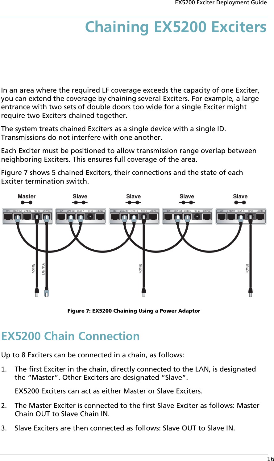 EX5200 Exciter Deployment Guide  16 Chaining EX5200 Exciters In an area where the required LF coverage exceeds the capacity of one Exciter, you can extend the coverage by chaining several Exciters. For example, a large entrance with two sets of double doors too wide for a single Exciter might require two Exciters chained together.  The system treats chained Exciters as a single device with a single ID. Transmissions do not interfere with one another.  Each Exciter must be positioned to allow transmission range overlap between neighboring Exciters. This ensures full coverage of the area. Figure 7 shows 5 chained Exciters, their connections and the state of each Exciter termination switch.  Figure 7: EX5200 Chaining Using a Power Adaptor EX5200 Chain Connection Up to 8 Exciters can be connected in a chain, as follows: 1. The first Exciter in the chain, directly connected to the LAN, is designated the “Master”. Other Exciters are designated “Slave”.  EX5200 Exciters can act as either Master or Slave Exciters. 2. The Master Exciter is connected to the first Slave Exciter as follows: Master Chain OUT to Slave Chain IN. 3. Slave Exciters are then connected as follows: Slave OUT to Slave IN. 