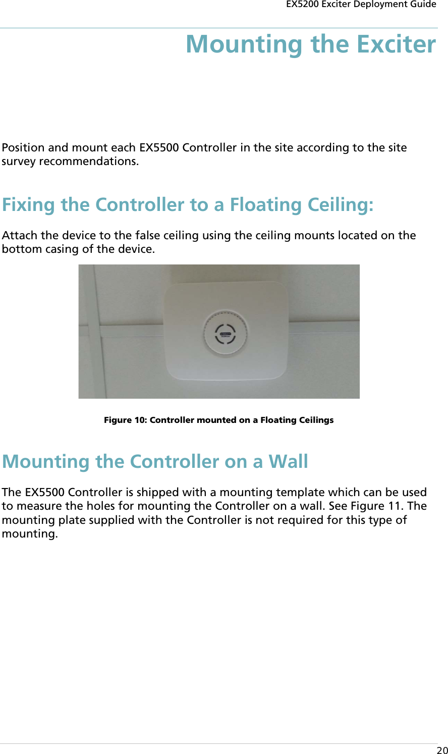 EX5200 Exciter Deployment Guide  20 Mounting the Exciter  Position and mount each EX5500 Controller in the site according to the site survey recommendations. Fixing the Controller to a Floating Ceiling: Attach the device to the false ceiling using the ceiling mounts located on the bottom casing of the device.   Figure 10: Controller mounted on a Floating Ceilings Mounting the Controller on a Wall The EX5500 Controller is shipped with a mounting template which can be used to measure the holes for mounting the Controller on a wall. See Figure 11. The mounting plate supplied with the Controller is not required for this type of mounting. 