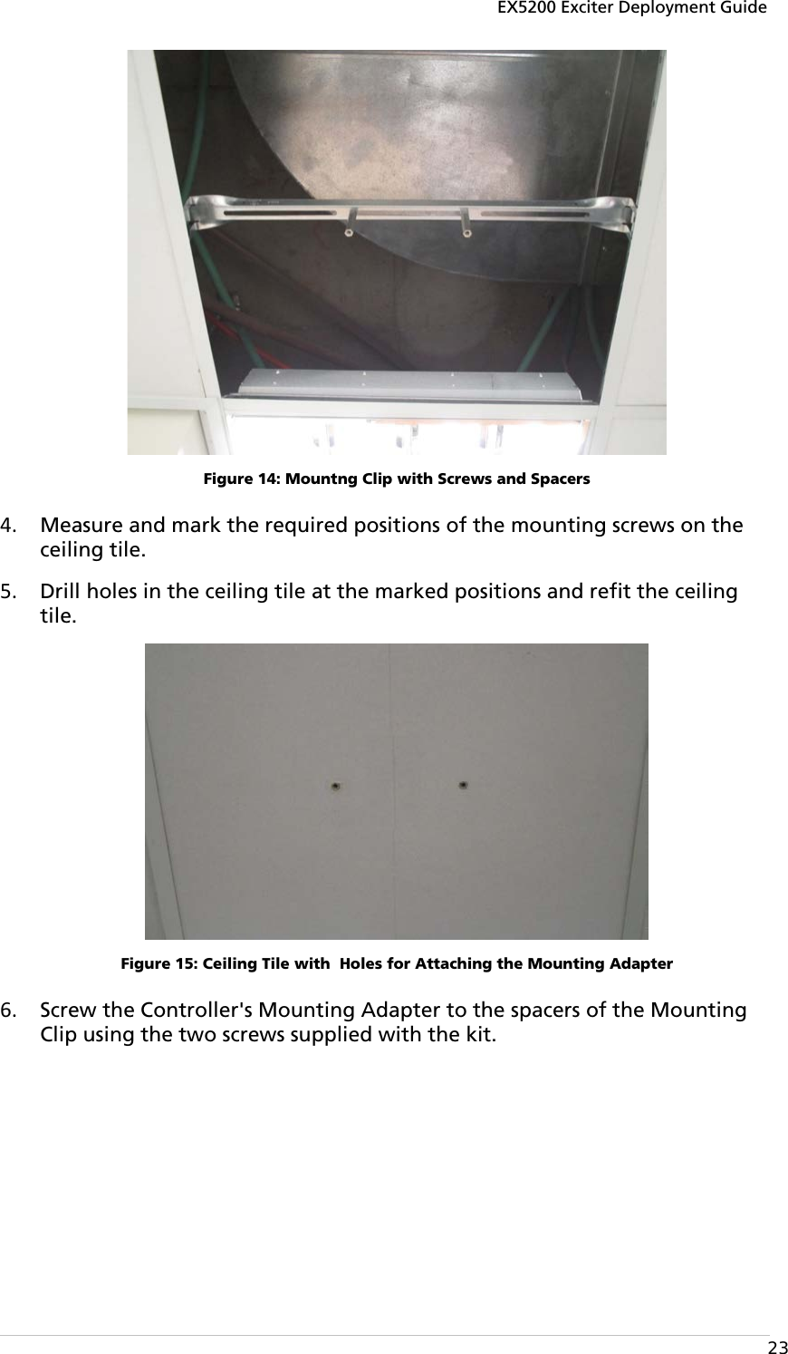 EX5200 Exciter Deployment Guide  23  Figure 14: Mountng Clip with Screws and Spacers 4. Measure and mark the required positions of the mounting screws on the ceiling tile.  5. Drill holes in the ceiling tile at the marked positions and refit the ceiling tile.  Figure 15: Ceiling Tile with  Holes for Attaching the Mounting Adapter 6. Screw the Controller&apos;s Mounting Adapter to the spacers of the Mounting Clip using the two screws supplied with the kit. 