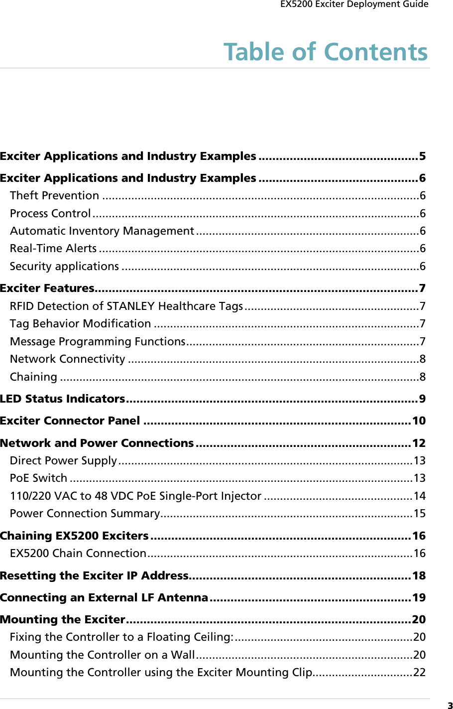 EX5200 Exciter Deployment Guide      3  Table of Contents Exciter Applications and Industry Examples .............................................. 5 Exciter Applications and Industry Examples .............................................. 6 Theft Prevention .................................................................................................. 6 Process Control ..................................................................................................... 6 Automatic Inventory Management ..................................................................... 6 Real-Time Alerts ................................................................................................... 6 Security applications ............................................................................................ 6 Exciter Features ............................................................................................. 7 RFID Detection of STANLEY Healthcare Tags ...................................................... 7 Tag Behavior Modification .................................................................................. 7 Message Programming Functions ........................................................................ 7 Network Connectivity .......................................................................................... 8 Chaining ............................................................................................................... 8 LED Status Indicators .................................................................................... 9 Exciter Connector Panel ............................................................................. 10 Network and Power Connections .............................................................. 12 Direct Power Supply ........................................................................................... 13 PoE Switch .......................................................................................................... 13 110/220 VAC to 48 VDC PoE Single-Port Injector .............................................. 14 Power Connection Summary .............................................................................. 15 Chaining EX5200 Exciters ........................................................................... 16 EX5200 Chain Connection .................................................................................. 16 Resetting the Exciter IP Address ................................................................ 18 Connecting an External LF Antenna .......................................................... 19 Mounting the Exciter .................................................................................. 20 Fixing the Controller to a Floating Ceiling: ....................................................... 20 Mounting the Controller on a Wall ................................................................... 20 Mounting the Controller using the Exciter Mounting Clip ............................... 22 