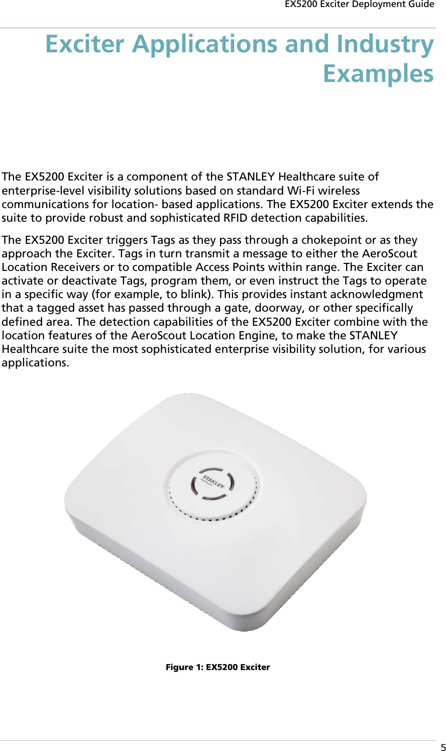 EX5200 Exciter Deployment Guide  5 Exciter Applications and Industry Examples The EX5200 Exciter is a component of the STANLEY Healthcare suite of enterprise-level visibility solutions based on standard Wi-Fi wireless communications for location- based applications. The EX5200 Exciter extends the suite to provide robust and sophisticated RFID detection capabilities. The EX5200 Exciter triggers Tags as they pass through a chokepoint or as they approach the Exciter. Tags in turn transmit a message to either the AeroScout Location Receivers or to compatible Access Points within range. The Exciter can activate or deactivate Tags, program them, or even instruct the Tags to operate in a specific way (for example, to blink). This provides instant acknowledgment that a tagged asset has passed through a gate, doorway, or other specifically defined area. The detection capabilities of the EX5200 Exciter combine with the location features of the AeroScout Location Engine, to make the STANLEY Healthcare suite the most sophisticated enterprise visibility solution, for various applications.  Figure 1: EX5200 Exciter 
