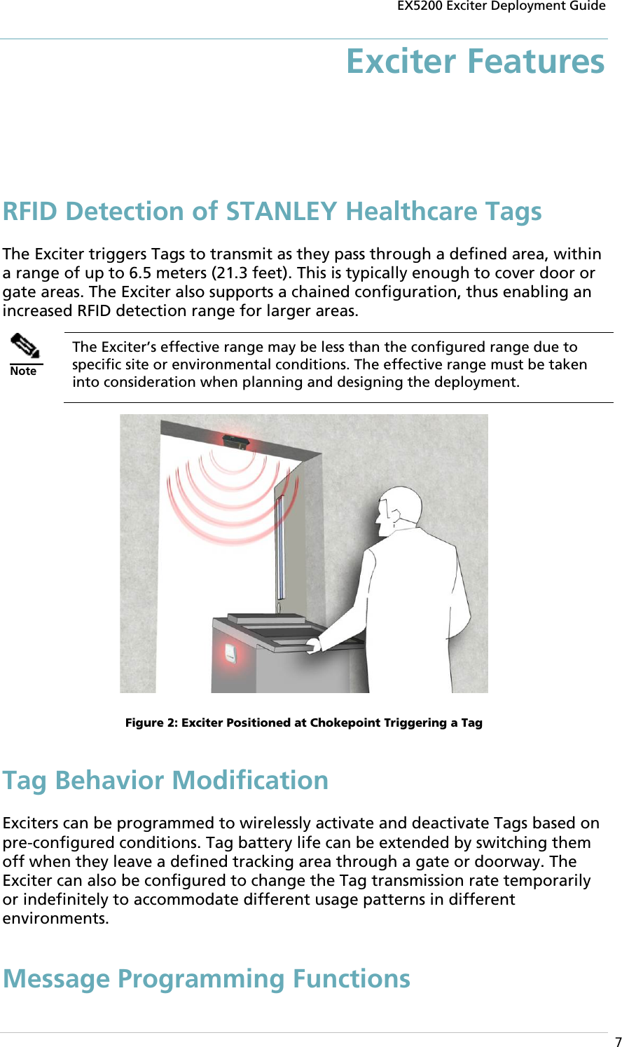 EX5200 Exciter Deployment Guide  7 Exciter Features RFID Detection of STANLEY Healthcare Tags The Exciter triggers Tags to transmit as they pass through a defined area, within a range of up to 6.5 meters (21.3 feet). This is typically enough to cover door or gate areas. The Exciter also supports a chained configuration, thus enabling an increased RFID detection range for larger areas.  Note The Exciter’s effective range may be less than the configured range due to specific site or environmental conditions. The effective range must be taken into consideration when planning and designing the deployment.  Figure 2: Exciter Positioned at Chokepoint Triggering a Tag Tag Behavior Modification Exciters can be programmed to wirelessly activate and deactivate Tags based on pre-configured conditions. Tag battery life can be extended by switching them off when they leave a defined tracking area through a gate or doorway. The Exciter can also be configured to change the Tag transmission rate temporarily or indefinitely to accommodate different usage patterns in different environments. Message Programming Functions 