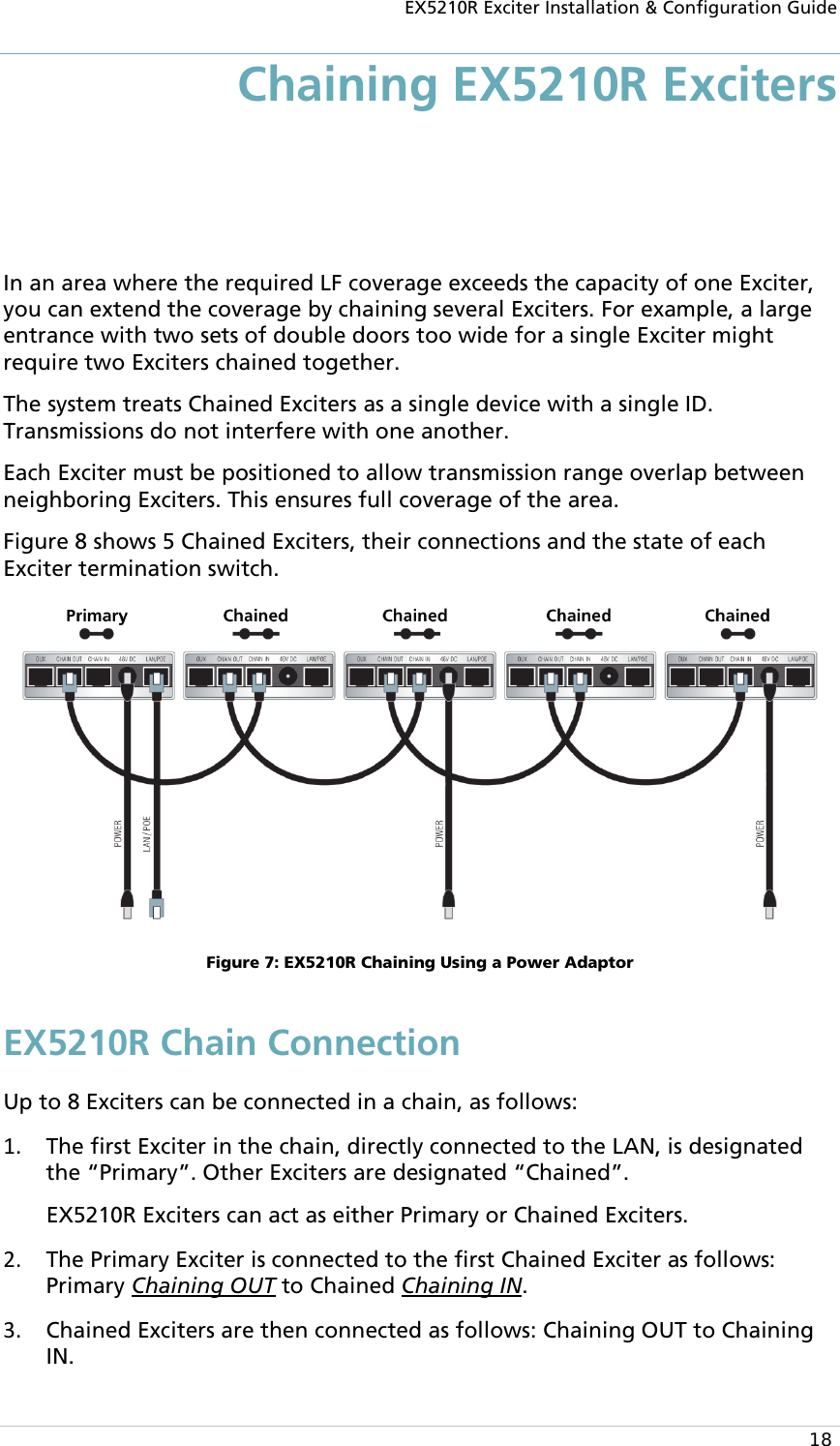EX5210R Exciter Installation &amp; Configuration Guide  18 Chaining EX5210R Exciters In an area where the required LF coverage exceeds the capacity of one Exciter, you can extend the coverage by chaining several Exciters. For example, a large entrance with two sets of double doors too wide for a single Exciter might require two Exciters chained together.  The system treats Chained Exciters as a single device with a single ID. Transmissions do not interfere with one another.  Each Exciter must be positioned to allow transmission range overlap between neighboring Exciters. This ensures full coverage of the area. Figure 8 shows 5 Chained Exciters, their connections and the state of each Exciter termination switch.  Figure 7: EX5210R Chaining Using a Power Adaptor EX5210R Chain Connection Up to 8 Exciters can be connected in a chain, as follows: 1. The first Exciter in the chain, directly connected to the LAN, is designated the “Primary”. Other Exciters are designated “Chained”.  EX5210R Exciters can act as either Primary or Chained Exciters. 2. The Primary Exciter is connected to the first Chained Exciter as follows: Primary Chaining OUT to Chained Chaining IN. 3. Chained Exciters are then connected as follows: Chaining OUT to Chaining IN. 