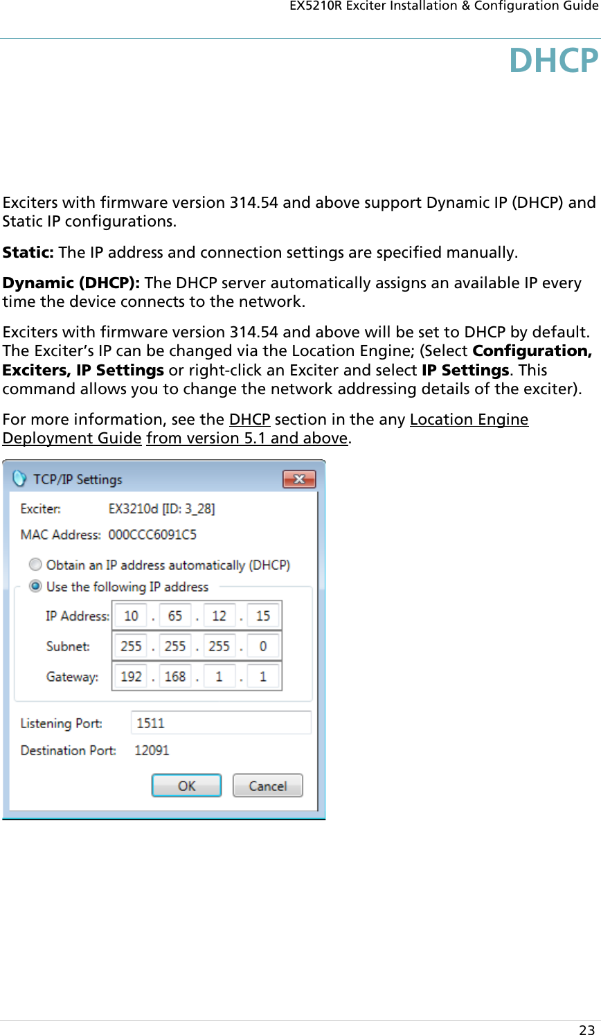 EX5210R Exciter Installation &amp; Configuration Guide  23 DHCP Exciters with firmware version 314.54 and above support Dynamic IP (DHCP) and Static IP configurations.  Static: The IP address and connection settings are specified manually. Dynamic (DHCP): The DHCP server automatically assigns an available IP every time the device connects to the network. Exciters with firmware version 314.54 and above will be set to DHCP by default. The Exciter’s IP can be changed via the Location Engine; (Select Configuration, Exciters, IP Settings or right-click an Exciter and select IP Settings. This command allows you to change the network addressing details of the exciter). For more information, see the DHCP section in the any Location Engine Deployment Guide from version 5.1 and above.   