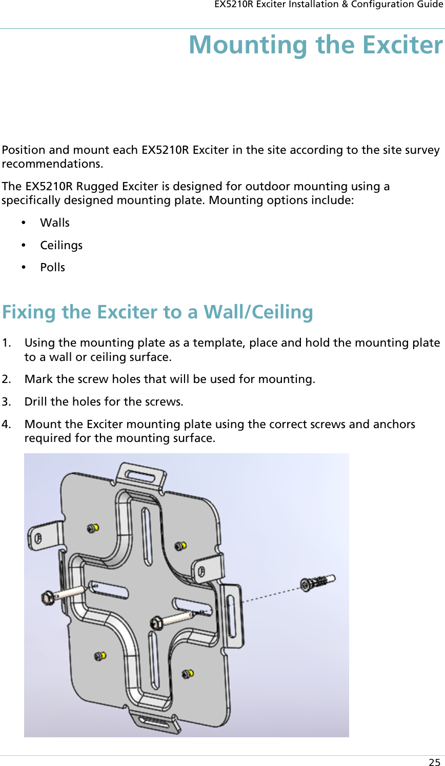 EX5210R Exciter Installation &amp; Configuration Guide  25 Mounting the Exciter  Position and mount each EX5210R Exciter in the site according to the site survey recommendations. The EX5210R Rugged Exciter is designed for outdoor mounting using a specifically designed mounting plate. Mounting options include:  Walls  Ceilings  Polls Fixing the Exciter to a Wall/Ceiling 1. Using the mounting plate as a template, place and hold the mounting plate to a wall or ceiling surface. 2. Mark the screw holes that will be used for mounting.  3. Drill the holes for the screws. 4. Mount the Exciter mounting plate using the correct screws and anchors required for the mounting surface.  