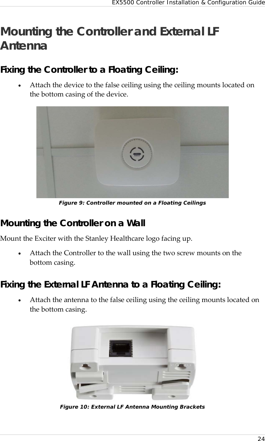 EX5500 Controller Installation &amp; Configuration Guide   24 Mounting the Controller and External LF Antenna Fixing the Controller to a Floating Ceiling: • Attach the device to the false ceiling using the ceiling mounts located on the bottom casing of the device.   Figure 9: Controller mounted on a Floating Ceilings Mounting the Controller on a Wall Mount the Exciter with the Stanley Healthcare logo facing up. • Attach the Controller to the wall using the two screw mounts on the bottom casing. Fixing the External LF Antenna to a Floating Ceiling: • Attach the antenna to the false ceiling using the ceiling mounts located on the bottom casing.   Figure 10: External LF Antenna Mounting Brackets 