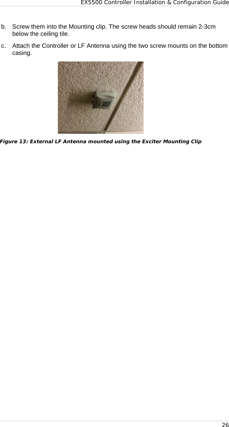 EX5500 Controller Installation &amp; Configuration Guide   26 b.  Screw them into the Mounting clip. The screw heads should remain 2-3cm below the ceiling tile. c. Attach the Controller or LF Antenna using the two screw mounts on the bottom casing.  Figure 13: External LF Antenna mounted using the Exciter Mounting Clip   
