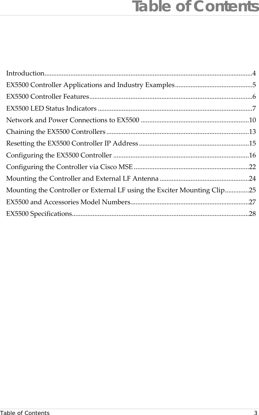  Table of Contents   3 Table of Contents Introduction ......................................................................................................................... 4 EX5500 Controller Applications and Industry Examples ............................................. 5 EX5500 Controller Features ............................................................................................... 6 EX5500 LED Status Indicators .......................................................................................... 7 Network and Power Connections to EX5500 ............................................................... 10 Chaining the EX5500 Controllers ................................................................................... 13 Resetting the EX5500 Controller IP Address ................................................................ 15 Configuring the EX5500 Controller ............................................................................... 16 Configuring the Controller via Cisco MSE ................................................................... 22 Mounting the Controller and External LF Antenna .................................................... 24 Mounting the Controller or External LF using the Exciter Mounting Clip .............. 25 EX5500 and Accessories Model Numbers ..................................................................... 27 EX5500 Specifications ....................................................................................................... 28  