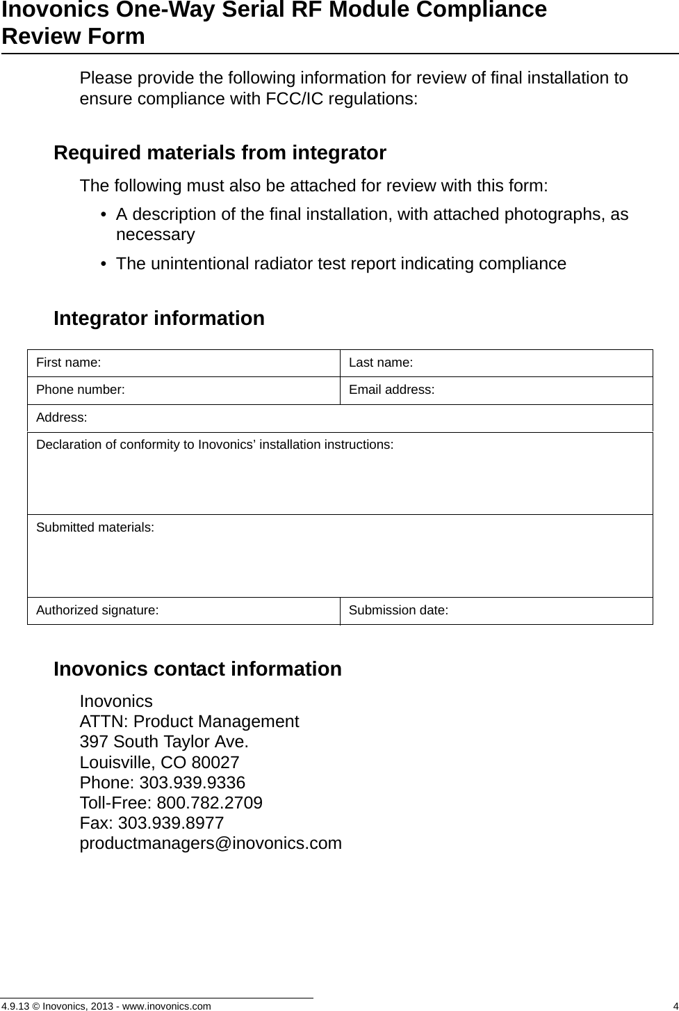 4.9.13 © Inovonics, 2013 - www.inovonics.com  4Inovonics One-Way Serial RF Module Compliance Review FormPlease provide the following information for review of final installation to ensure compliance with FCC/IC regulations:Required materials from integratorThe following must also be attached for review with this form:• A description of the final installation, with attached photographs, as necessary• The unintentional radiator test report indicating complianceIntegrator informationInovonics contact informationInovonics ATTN: Product Management397 South Taylor Ave.Louisville, CO 80027Phone: 303.939.9336Toll-Free: 800.782.2709Fax: 303.939.8977productmanagers@inovonics.comFirst name: Last name:Phone number: Email address:Address:Declaration of conformity to Inovonics’ installation instructions:Submitted materials:Authorized signature: Submission date: