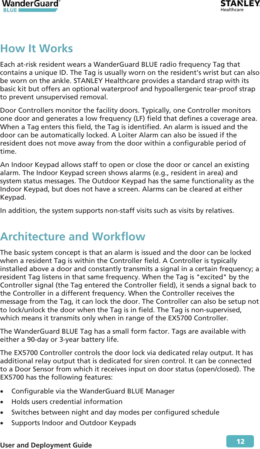  User and Deployment Guide        12 How It WorksEach at-risk resident wears a WanderGuard BLUE radio frequency Tag that contains a unique ID. The Tag is usually worn on the resident&apos;s wrist but can also be worn on the ankle. STANLEY Healthcare provides a standard strap with its basic kit but offers an optional waterproof and hypoallergenic tear-proof strap to prevent unsupervised removal. Door Controllers monitor the facility doors. Typically, one Controller monitors one door and generates a low frequency (LF) field that defines a coverage area. When a Tag enters this field, the Tag is identified. An alarm is issued and the door can be automatically locked. A Loiter Alarm can also be issued if the resident does not move away from the door within a configurable period of time. An Indoor Keypad allows staff to open or close the door or cancel an existing alarm. The Indoor Keypad screen shows alarms (e.g., resident in area) and system status messages. The Outdoor Keypad has the same functionality as the Indoor Keypad, but does not have a screen. Alarms can be cleared at either Keypad. In addition, the system supports non-staff visits such as visits by relatives. Architecture and Workflow The basic system concept is that an alarm is issued and the door can be locked when a resident Tag is within the Controller field. A Controller is typically installed above a door and constantly transmits a signal in a certain frequency; a resident Tag listens in that same frequency. When the Tag is &quot;excited&quot; by the Controller signal (the Tag entered the Controller field), it sends a signal back to the Controller in a different frequency. When the Controller receives the message from the Tag, it can lock the door. The Controller can also be setup not to lock/unlock the door when the Tag is in field. The Tag is non-supervised, which means it transmits only when in range of the EX5700 Controller. The WanderGuard BLUE Tag has a small form factor. Tags are available with either a 90-day or 3-year battery life. The EX5700 Controller controls the door lock via dedicated relay output. It has additional relay output that is dedicated for siren control. It can be connected to a Door Sensor from which it receives input on door status (open/closed). The EX5700 has the following features: x Configurable via the WanderGuard BLUE Manager x Holds users credential information x Switches between night and day modes per configured schedule x Supports Indoor and Outdoor Keypads 