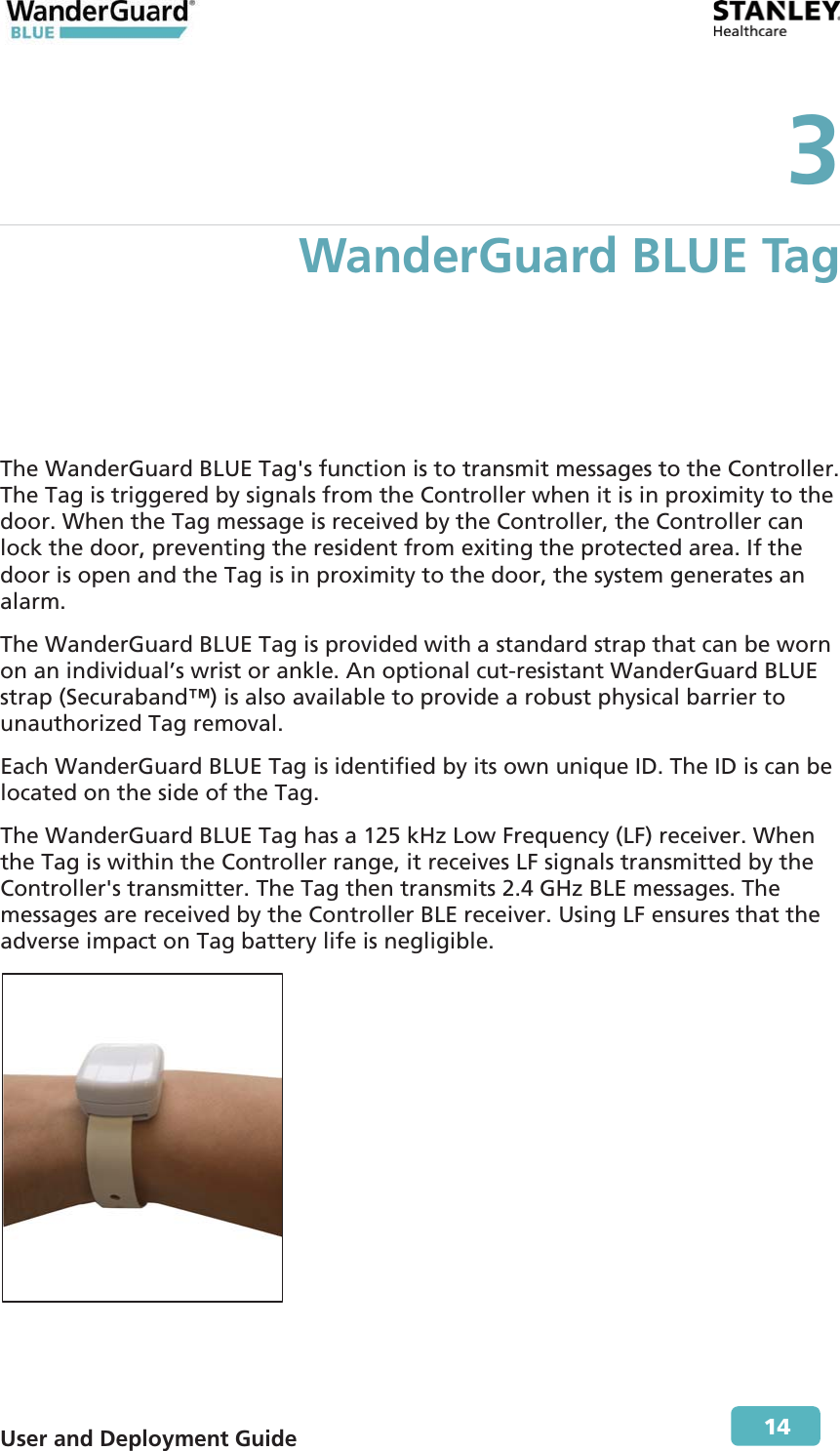  User and Deployment Guide        14 3 WanderGuard BLUE Tag The WanderGuard BLUE Tag&apos;s function is to transmit messages to the Controller. The Tag is triggered by signals from the Controller when it is in proximity to the door. When the Tag message is received by the Controller, the Controller can lock the door, preventing the resident from exiting the protected area. If the door is open and the Tag is in proximity to the door, the system generates an alarm. The WanderGuard BLUE Tag is provided with a standard strap that can be worn on an individual’s wrist or ankle. An optional cut-resistant WanderGuard BLUE strap (Securaband™) is also available to provide a robust physical barrier to unauthorized Tag removal. Each WanderGuard BLUE Tag is identified by its own unique ID. The ID is can be located on the side of the Tag. The WanderGuard BLUE Tag has a 125 kHz Low Frequency (LF) receiver. When the Tag is within the Controller range, it receives LF signals transmitted by the Controller&apos;s transmitter. The Tag then transmits 2.4 GHz BLE messages. The messages are received by the Controller BLE receiver. Using LF ensures that the adverse impact on Tag battery life is negligible.  