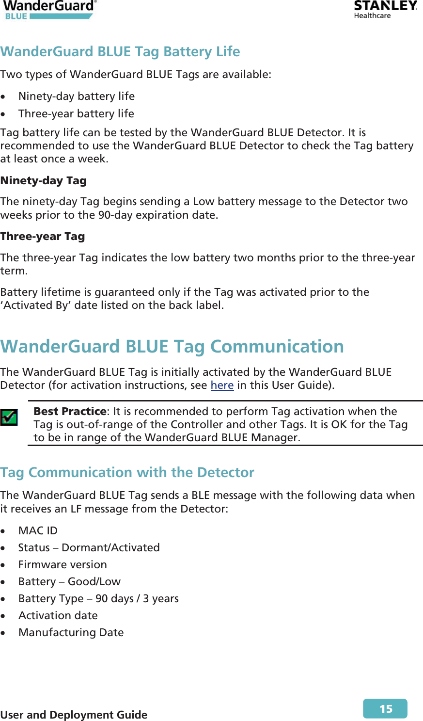  User and Deployment Guide        15 WanderGuard BLUE Tag Battery Life Two types of WanderGuard BLUE Tags are available:  x Ninety-day battery life  x Three-year battery life Tag battery life can be tested by the WanderGuard BLUE Detector. It is recommended to use the WanderGuard BLUE Detector to check the Tag battery at least once a week. Ninety-day Tag The ninety-day Tag begins sending a Low battery message to the Detector two weeks prior to the 90-day expiration date. Three-year Tag The three-year Tag indicates the low battery two months prior to the three-year term. Battery lifetime is guaranteed only if the Tag was activated prior to the ‘Activated By’ date listed on the back label. WanderGuard BLUE Tag Communication The WanderGuard BLUE Tag is initially activated by the WanderGuard BLUE Detector (for activation instructions, see here in this User Guide).  Best Practice: It is recommended to perform Tag activation when the Tag is out-of-range of the Controller and other Tags. It is OK for the Tag to be in range of the WanderGuard BLUE Manager. Tag Communication with the Detector The WanderGuard BLUE Tag sends a BLE message with the following data when it receives an LF message from the Detector: x MAC ID x Status – Dormant/Activated x Firmware version x Battery – Good/Low x Battery Type – 90 days / 3 years x Activation date x Manufacturing Date 
