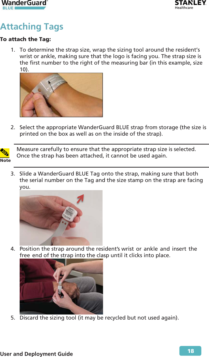  User and Deployment Guide        18 Attaching TagsTo attach the Tag: 1. To determine the strap size, wrap the sizing tool around the resident’s wrist or ankle, making sure that the logo is facing you. The strap size is the first number to the right of the measuring bar (in this example, size 10).   2. Select the appropriate WanderGuard BLUE strap from storage (the size is printed on the box as well as on the inside of the strap).   Note Measure carefully to ensure that the appropriate strap size is selected. Once the strap has been attached, it cannot be used again. 3. Slide a WanderGuard BLUE Tag onto the strap, making sure that both the serial number on the Tag and the size stamp on the strap are facing you.  4. Position the strap around the resident’s wrist or ankle and insert the free end of the strap into the clasp until it clicks into place.  5. Discard the sizing tool (it may be recycled but not used again). 