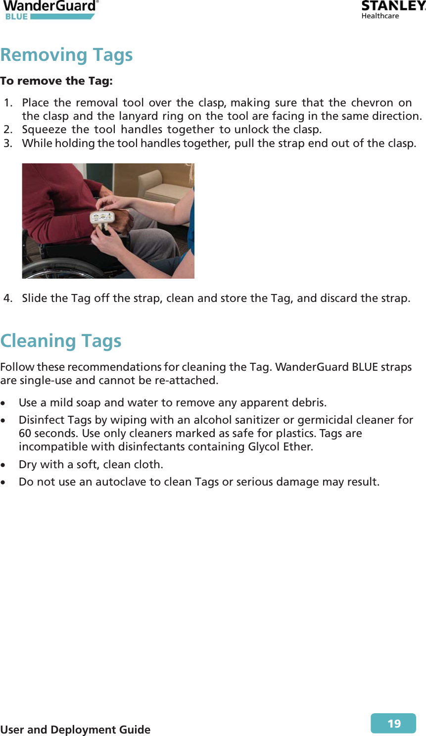  User and Deployment Guide        19 Removing TagsTo remove the Tag: 1. Place the removal tool over the clasp, making sure that the chevron on the clasp and the lanyard ring on the tool are facing in the same direction. 2. Squeeze the tool handles together to unlock the clasp. 3. While holding the tool handles together, pull the strap end out of the clasp.    4. Slide the Tag off the strap, clean and store the Tag, and discard the strap. Cleaning Tags Follow these recommendations for cleaning the Tag. WanderGuard BLUE straps are single-use and cannot be re-attached. x Use a mild soap and water to remove any apparent debris. x Disinfect Tags by wiping with an alcohol sanitizer or germicidal cleaner for 60 seconds. Use only cleaners marked as safe for plastics. Tags are incompatible with disinfectants containing Glycol Ether. x Dry with a soft, clean cloth. x Do not use an autoclave to clean Tags or serious damage may result. 