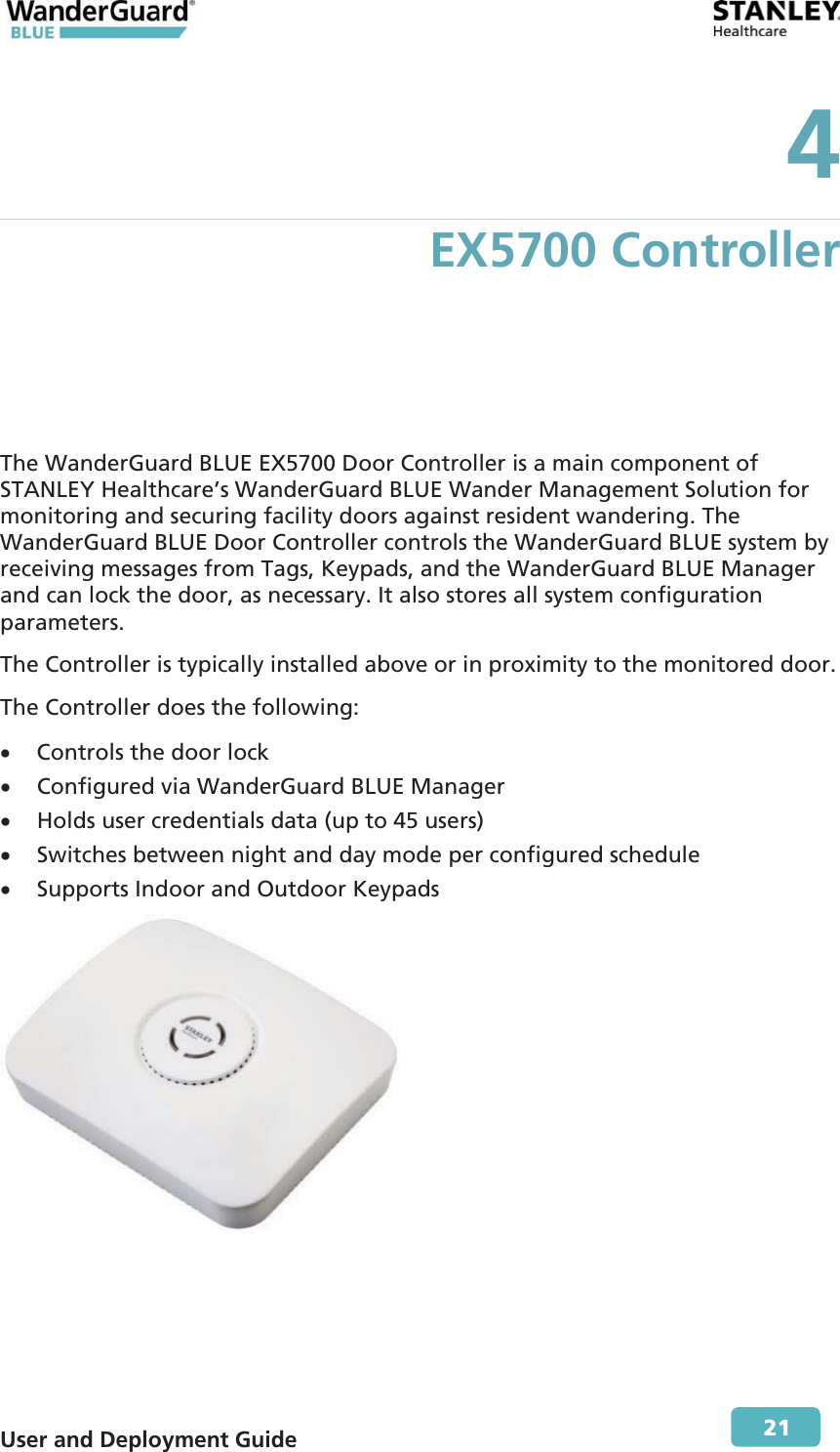  User and Deployment Guide        21 4 EX5700 Controller The WanderGuard BLUE EX5700 Door Controller is a main component of STANLEY Healthcare’s WanderGuard BLUE Wander Management Solution for monitoring and securing facility doors against resident wandering. The WanderGuard BLUE Door Controller controls the WanderGuard BLUE system by receiving messages from Tags, Keypads, and the WanderGuard BLUE Manager and can lock the door, as necessary. It also stores all system configuration parameters. The Controller is typically installed above or in proximity to the monitored door. The Controller does the following: x Controls the door lock x Configured via WanderGuard BLUE Manager x Holds user credentials data (up to 45 users) x Switches between night and day mode per configured schedule x Supports Indoor and Outdoor Keypads  