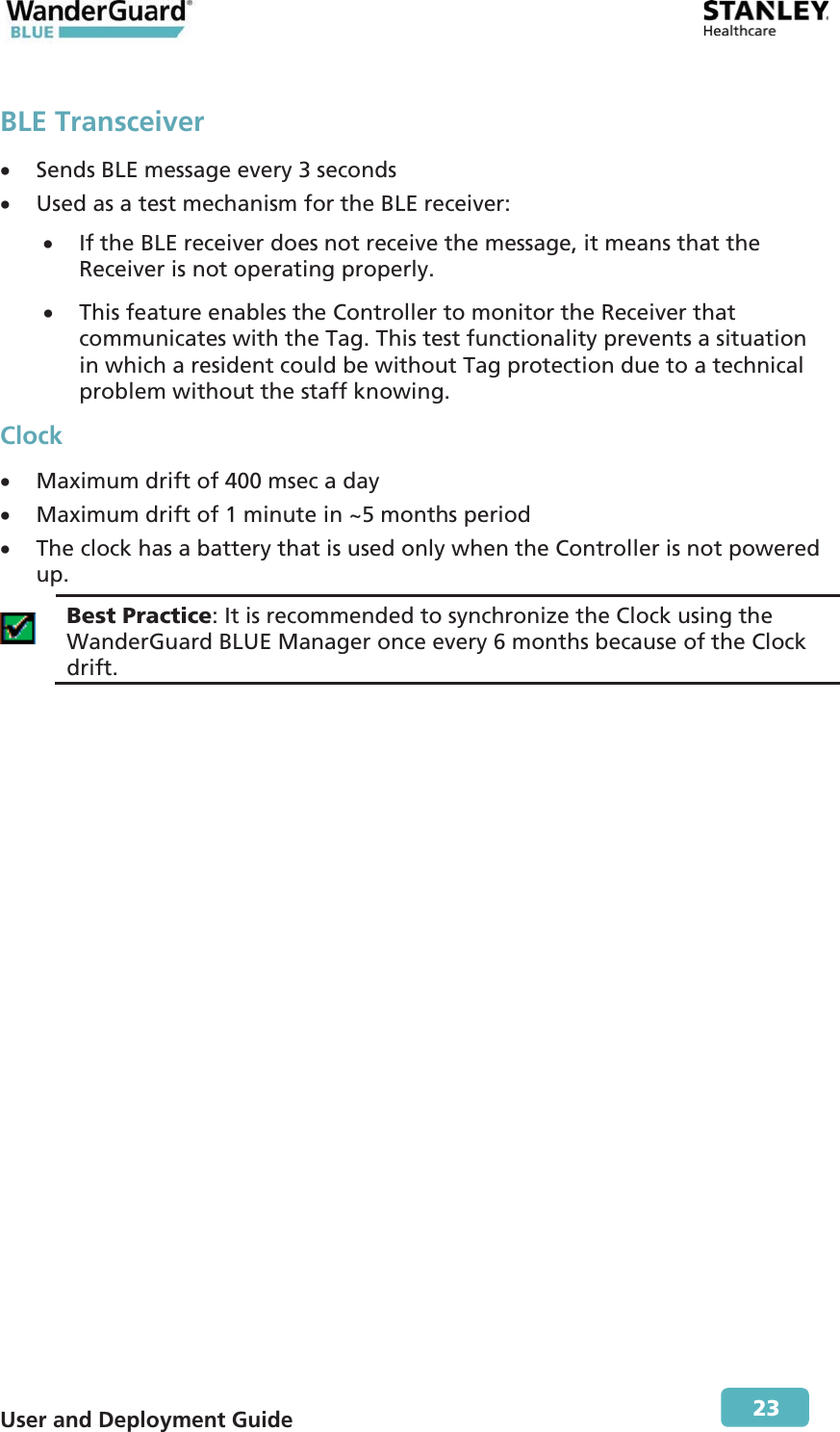  User and Deployment Guide        23 BLE Transceiver x Sends BLE message every 3 seconds x Used as a test mechanism for the BLE receiver: x If the BLE receiver does not receive the message, it means that the Receiver is not operating properly. x This feature enables the Controller to monitor the Receiver that communicates with the Tag. This test functionality prevents a situation in which a resident could be without Tag protection due to a technical problem without the staff knowing. Clockx Maximum drift of 400 msec a day x Maximum drift of 1 minute in ~5 months period x The clock has a battery that is used only when the Controller is not powered up.  Best Practice: It is recommended to synchronize the Clock using the WanderGuard BLUE Manager once every 6 months because of the Clock drift.  