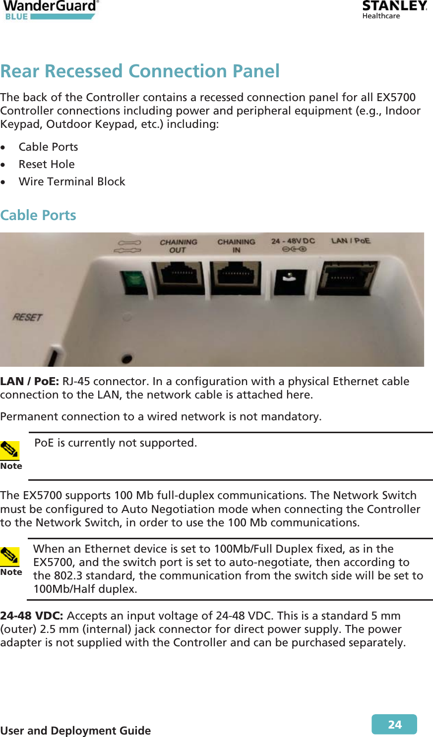  User and Deployment Guide        24 Rear Recessed Connection Panel The back of the Controller contains a recessed connection panel for all EX5700 Controller connections including power and peripheral equipment (e.g., Indoor Keypad, Outdoor Keypad, etc.) including: x Cable Ports x Reset Hole x Wire Terminal Block Cable Ports  LAN / PoE: RJ-45 connector. In a configuration with a physical Ethernet cable connection to the LAN, the network cable is attached here. Permanent connection to a wired network is not mandatory. Note PoE is currently not supported. The EX5700 supports 100 Mb full-duplex communications. The Network Switch must be configured to Auto Negotiation mode when connecting the Controller to the Network Switch, in order to use the 100 Mb communications.  Note When an Ethernet device is set to 100Mb/Full Duplex fixed, as in the EX5700, and the switch port is set to auto-negotiate, then according to the 802.3 standard, the communication from the switch side will be set to 100Mb/Half duplex. 24-48 VDC: Accepts an input voltage of 24-48 VDC. This is a standard 5 mm (outer) 2.5 mm (internal) jack connector for direct power supply. The power adapter is not supplied with the Controller and can be purchased separately. 