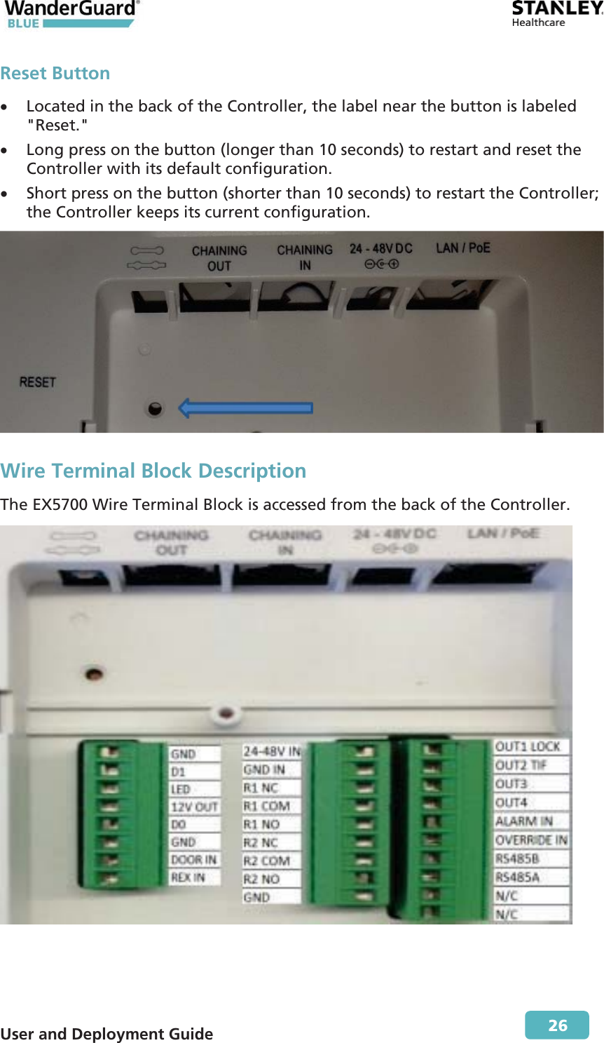 User and Deployment Guide        26 Reset Button x Located in the back of the Controller, the label near the button is labeled &quot;Reset.&quot; x Long press on the button (longer than 10 seconds) to restart and reset the Controller with its default configuration. x Short press on the button (shorter than 10 seconds) to restart the Controller; the Controller keeps its current configuration.  Wire Terminal Block Description The EX5700 Wire Terminal Block is accessed from the back of the Controller.    