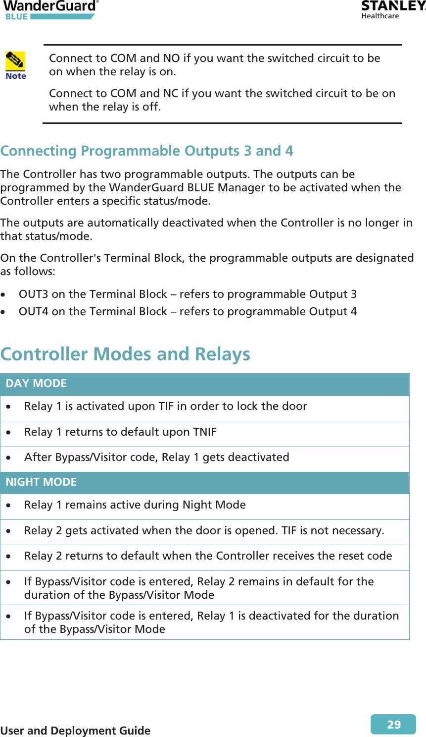  User and Deployment Guide        29  Note Connect to COM and NO if you want the switched circuit to be on when the relay is on.  Connect to COM and NC if you want the switched circuit to be on when the relay is off. Connecting Programmable Outputs 3 and 4 The Controller has two programmable outputs. The outputs can be programmed by the WanderGuard BLUE Manager to be activated when the Controller enters a specific status/mode. The outputs are automatically deactivated when the Controller is no longer in that status/mode. On the Controller&apos;s Terminal Block, the programmable outputs are designated as follows: x OUT3 on the Terminal Block – refers to programmable Output 3 x OUT4 on the Terminal Block – refers to programmable Output 4 Controller Modes and Relays DAY MODE x Relay 1 is activated upon TIF in order to lock the door  x Relay 1 returns to default upon TNIF x After Bypass/Visitor code, Relay 1 gets deactivated NIGHT MODE x Relay 1 remains active during Night Mode x Relay 2 gets activated when the door is opened. TIF is not necessary. x Relay 2 returns to default when the Controller receives the reset code x If Bypass/Visitor code is entered, Relay 2 remains in default for the duration of the Bypass/Visitor Mode x If Bypass/Visitor code is entered, Relay 1 is deactivated for the duration of the Bypass/Visitor Mode 