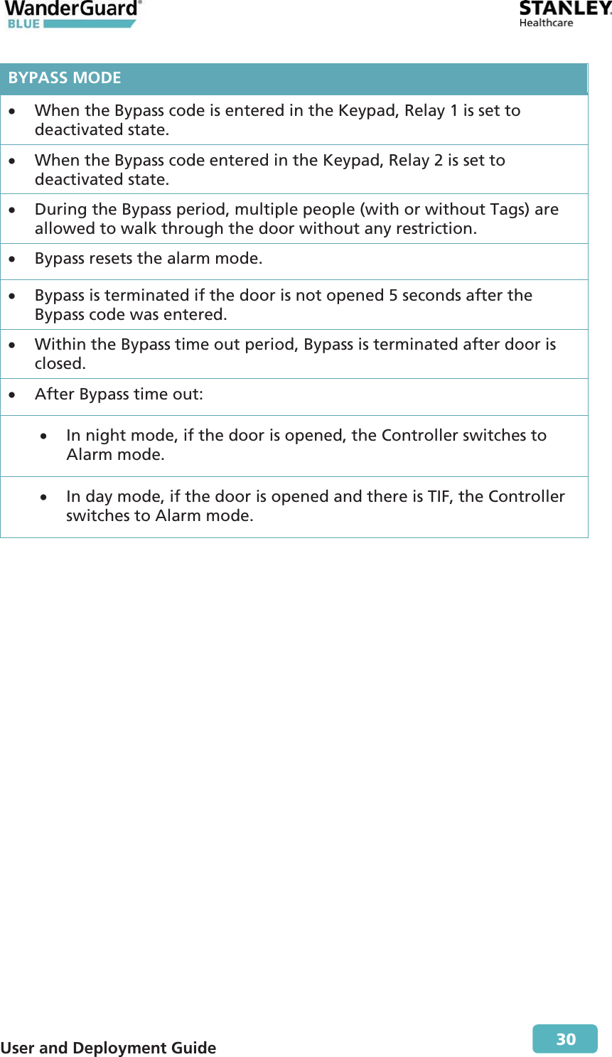  User and Deployment Guide        30 BYPASS MODEx When the Bypass code is entered in the Keypad, Relay 1 is set to deactivated state. x When the Bypass code entered in the Keypad, Relay 2 is set to deactivated state. x During the Bypass period, multiple people (with or without Tags) are allowed to walk through the door without any restriction. x Bypass resets the alarm mode. x Bypass is terminated if the door is not opened 5 seconds after the Bypass code was entered. x Within the Bypass time out period, Bypass is terminated after door is closed. x After Bypass time out: x In night mode, if the door is opened, the Controller switches to Alarm mode. x In day mode, if the door is opened and there is TIF, the Controller switches to Alarm mode. 
