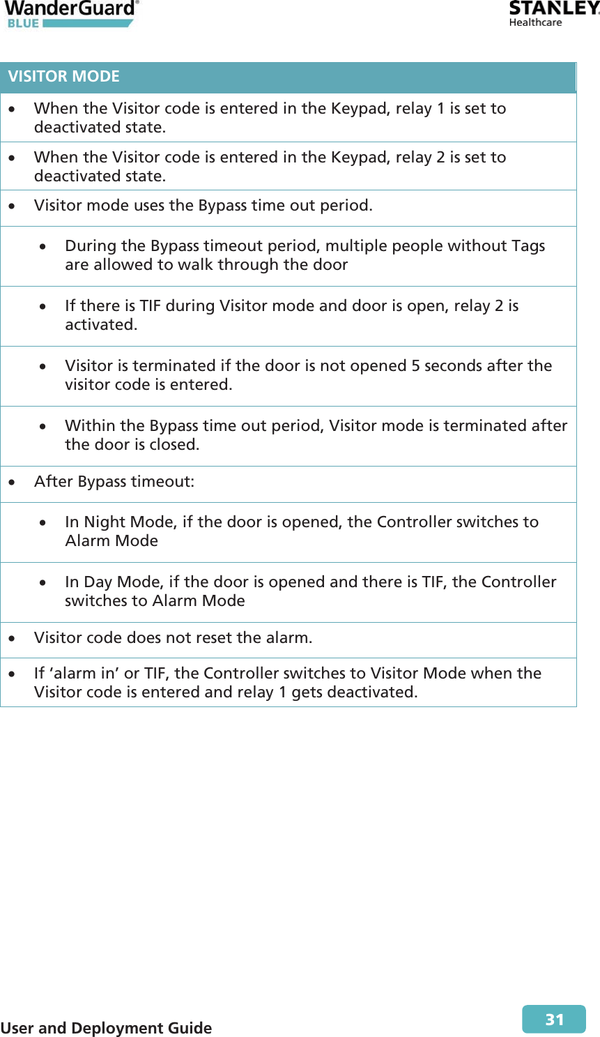  User and Deployment Guide        31 VISITOR MODEx When the Visitor code is entered in the Keypad, relay 1 is set to deactivated state. x When the Visitor code is entered in the Keypad, relay 2 is set to deactivated state. x Visitor mode uses the Bypass time out period. x During the Bypass timeout period, multiple people without Tags are allowed to walk through the door x If there is TIF during Visitor mode and door is open, relay 2 is activated. x Visitor is terminated if the door is not opened 5 seconds after the visitor code is entered. x Within the Bypass time out period, Visitor mode is terminated after the door is closed. x After Bypass timeout: x In Night Mode, if the door is opened, the Controller switches to Alarm Mode xIn Day Mode, if the door is opened and there is TIF, the Controller switches to Alarm Mode x Visitor code does not reset the alarm. xIf ‘alarm in’ or TIF, the Controller switches to Visitor Mode when the Visitor code is entered and relay 1 gets deactivated. 