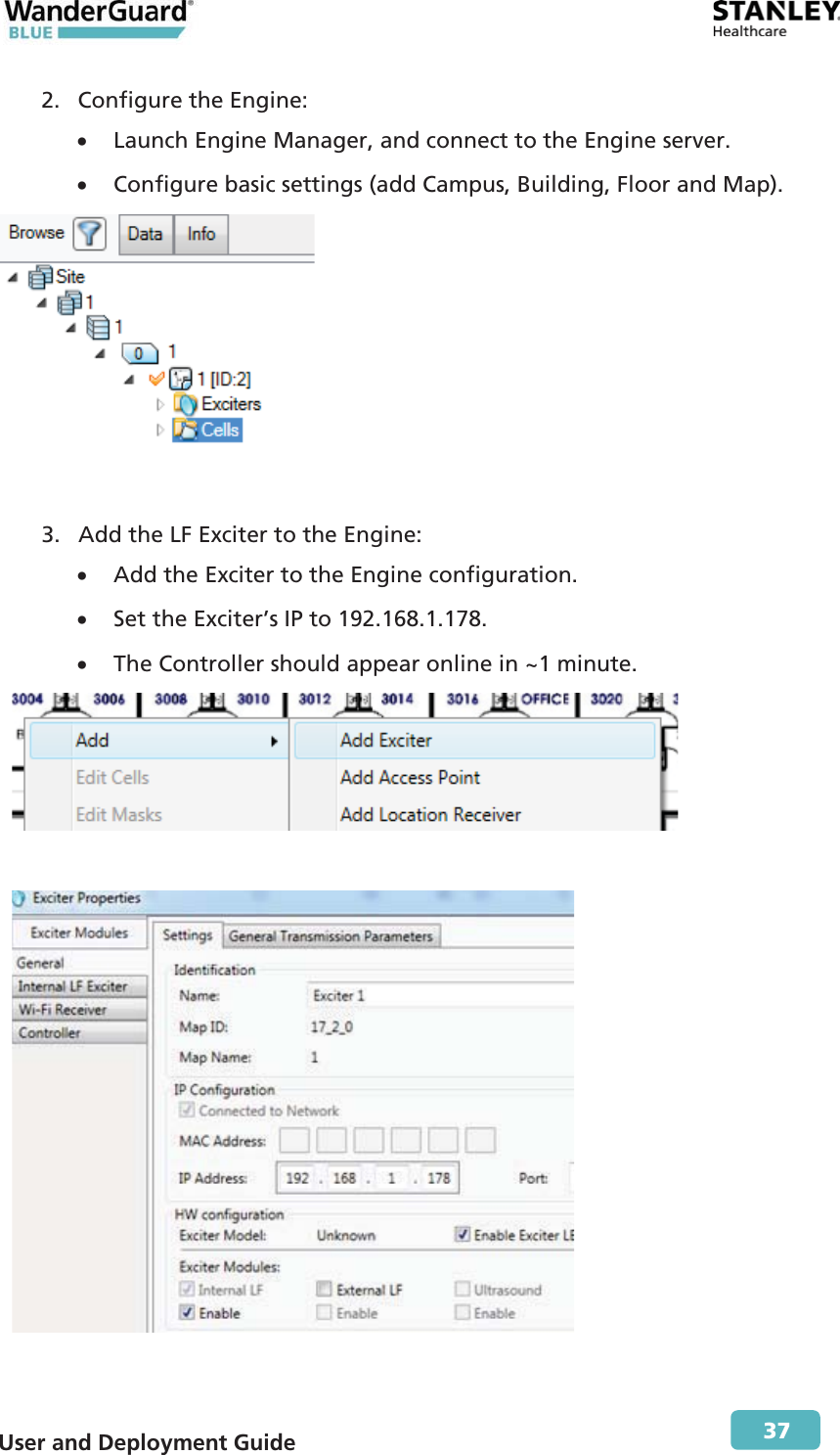  User and Deployment Guide        37 2. Configure the Engine: x Launch Engine Manager, and connect to the Engine server. x Configure basic settings (add Campus, Building, Floor and Map).  3. Add the LF Exciter to the Engine: x Add the Exciter to the Engine configuration. x Set the Exciter’s IP to 192.168.1.178. x The Controller should appear online in ~1 minute.    