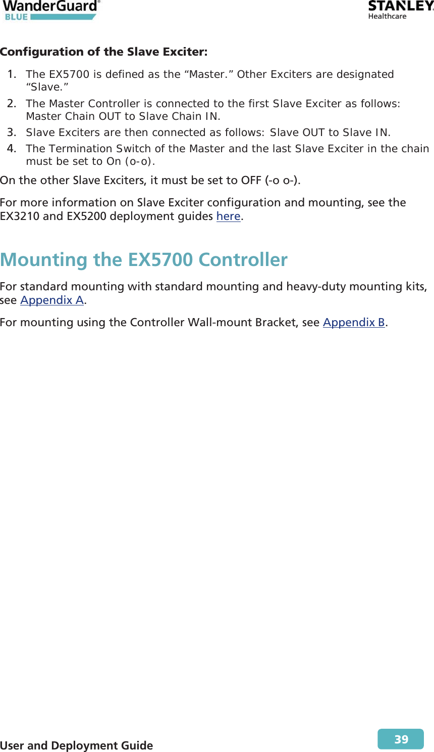  User and Deployment Guide        39 Configuration of the Slave Exciter: 1. The EX5700 is defined as the “Master.” Other Exciters are designated “Slave.”  2. The Master Controller is connected to the first Slave Exciter as follows: Master Chain OUT to Slave Chain IN. 3. Slave Exciters are then connected as follows: Slave OUT to Slave IN. 4. The Termination Switch of the Master and the last Slave Exciter in the chain must be set to On (o-o).  On the other Slave Exciters, it must be set to OFF (-o o-). For more information on Slave Exciter configuration and mounting, see the EX3210 and EX5200 deployment guides here. Mounting the EX5700 Controller For standard mounting with standard mounting and heavy-duty mounting kits, see Appendix A. For mounting using the Controller Wall-mount Bracket, see Appendix B. 