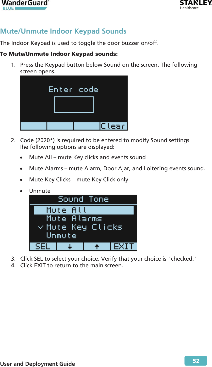  User and Deployment Guide        52 Mute/Unmute Indoor Keypad Sounds The Indoor Keypad is used to toggle the door buzzer on/off. To Mute/Unmute Indoor Keypad sounds: 1. Press the Keypad button below Sound on the screen. The following screen opens.   2. Code (2020*) is required to be entered to modify Sound settings The following options are displayed: x Mute All – mute Key clicks and events sound x Mute Alarms – mute Alarm, Door Ajar, and Loitering events sound. x Mute Key Clicks – mute Key Click only x Unmute  3. Click SEL to select your choice. Verify that your choice is &quot;checked.&quot; 4. Click EXIT to return to the main screen. 