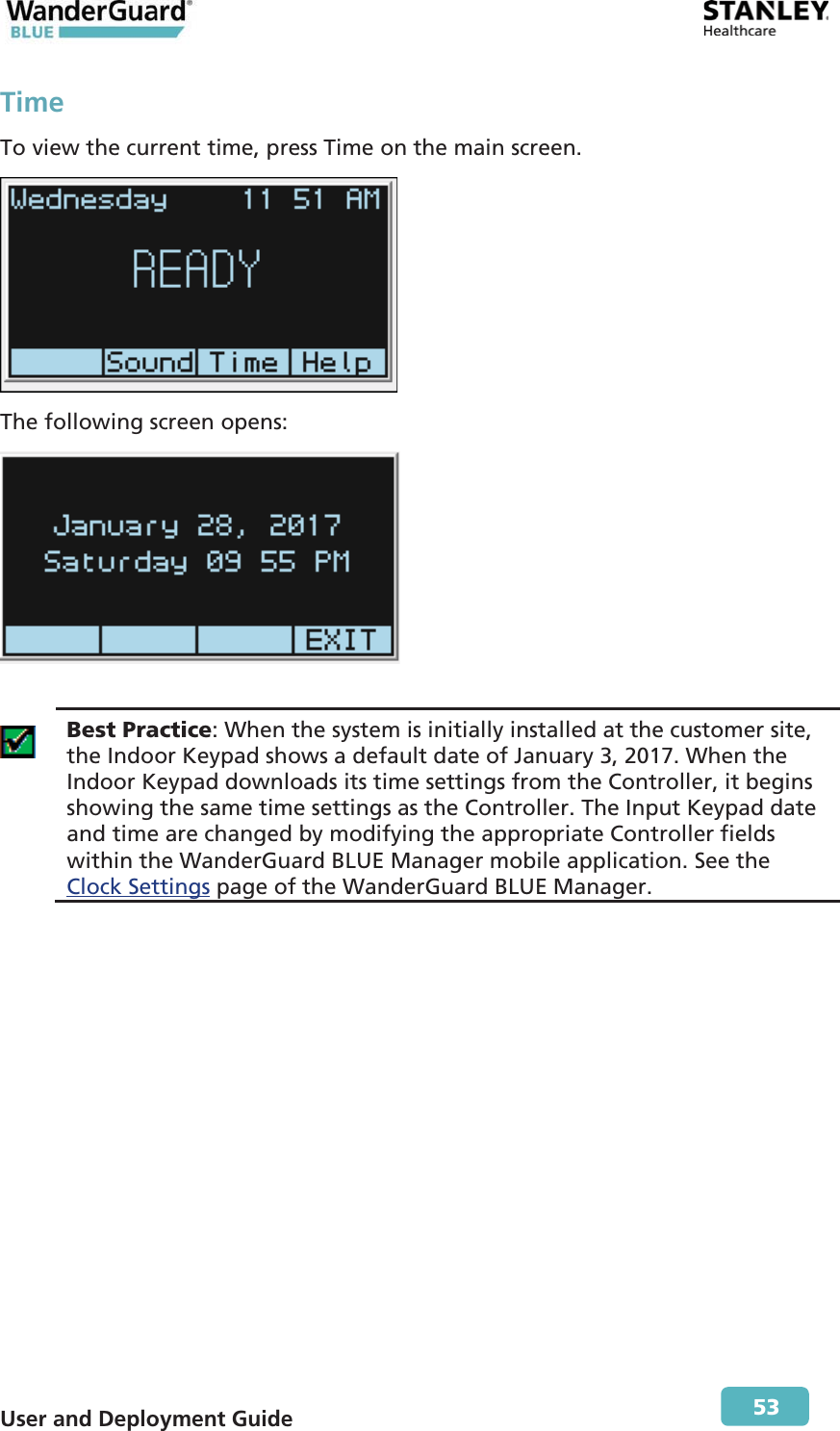  User and Deployment Guide        53 Time To view the current time, press Time on the main screen.  The following screen opens:    Best Practice: When the system is initially installed at the customer site, the Indoor Keypad shows a default date of January 3, 2017. When the Indoor Keypad downloads its time settings from the Controller, it begins showing the same time settings as the Controller. The Input Keypad date and time are changed by modifying the appropriate Controller fields within the WanderGuard BLUE Manager mobile application. See the Clock Settings page of the WanderGuard BLUE Manager.  