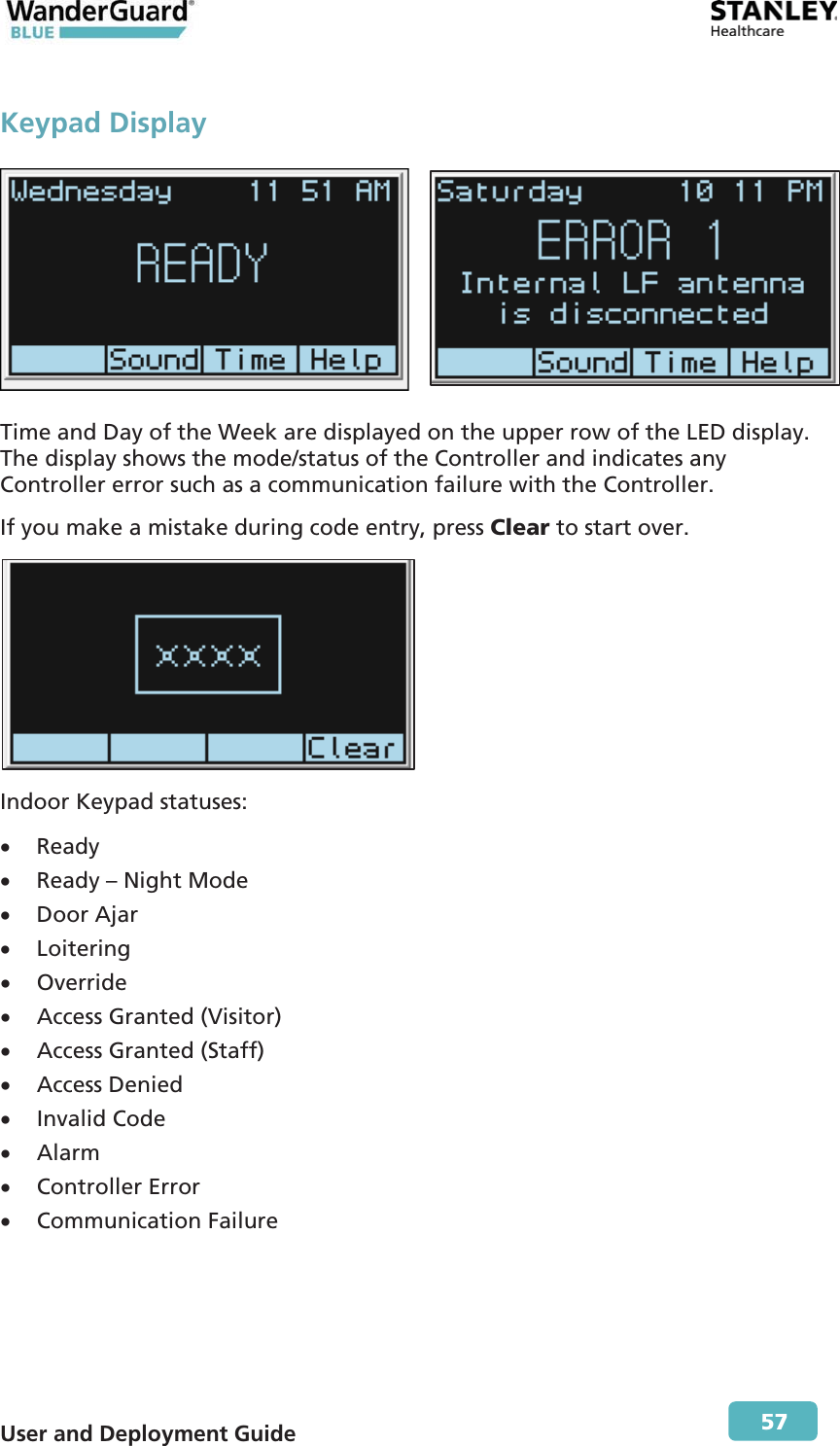  User and Deployment Guide        57 Keypad Display   Time and Day of the Week are displayed on the upper row of the LED display. The display shows the mode/status of the Controller and indicates any Controller error such as a communication failure with the Controller. If you make a mistake during code entry, press Clear to start over.  Indoor Keypad statuses: x Ready x Ready – Night Mode x Door Ajar x Loitering x Override x Access Granted (Visitor) x Access Granted (Staff) x Access Denied x Invalid Code x Alarm x Controller Error x Communication Failure 