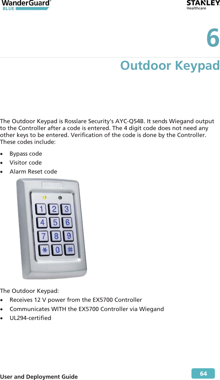  User and Deployment Guide        64 6 Outdoor Keypad The Outdoor Keypad is Rosslare Security&apos;s AYC-Q54B. It sends Wiegand output to the Controller after a code is entered. The 4 digit code does not need any other keys to be entered. Verification of the code is done by the Controller. These codes include: x Bypass code x Visitor code x Alarm Reset code              The Outdoor Keypad: x Receives 12 V power from the EX5700 Controller x Communicates WITH the EX5700 Controller via Wiegand x UL294-certified 