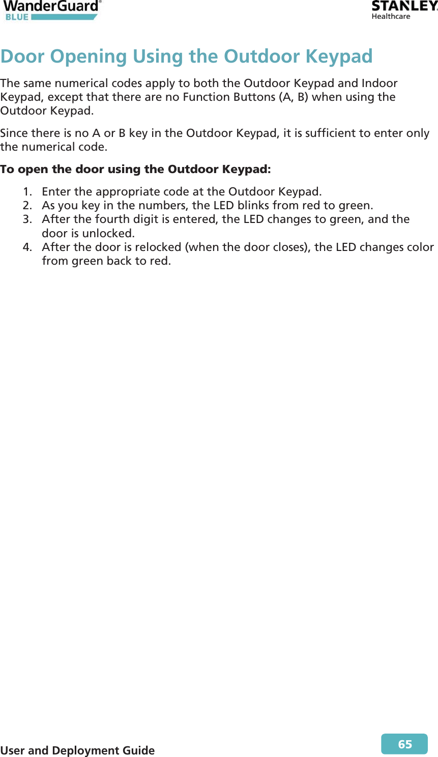  User and Deployment Guide        65 Door Opening Using the Outdoor KeypadThe same numerical codes apply to both the Outdoor Keypad and Indoor Keypad, except that there are no Function Buttons (A, B) when using the Outdoor Keypad. Since there is no A or B key in the Outdoor Keypad, it is sufficient to enter only the numerical code. To open the door using the Outdoor Keypad: 1. Enter the appropriate code at the Outdoor Keypad.  2. As you key in the numbers, the LED blinks from red to green.  3. After the fourth digit is entered, the LED changes to green, and the door is unlocked. 4. After the door is relocked (when the door closes), the LED changes color from green back to red. 