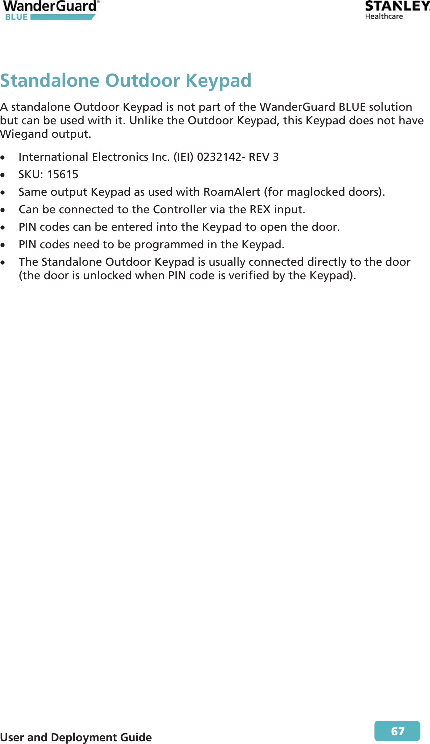  User and Deployment Guide        67 Standalone Outdoor KeypadA standalone Outdoor Keypad is not part of the WanderGuard BLUE solution but can be used with it. Unlike the Outdoor Keypad, this Keypad does not have Wiegand output. x International Electronics Inc. (IEI) 0232142- REV 3  x SKU: 15615 x Same output Keypad as used with RoamAlert (for maglocked doors). x Can be connected to the Controller via the REX input. x PIN codes can be entered into the Keypad to open the door. x PIN codes need to be programmed in the Keypad. x The Standalone Outdoor Keypad is usually connected directly to the door (the door is unlocked when PIN code is verified by the Keypad). 