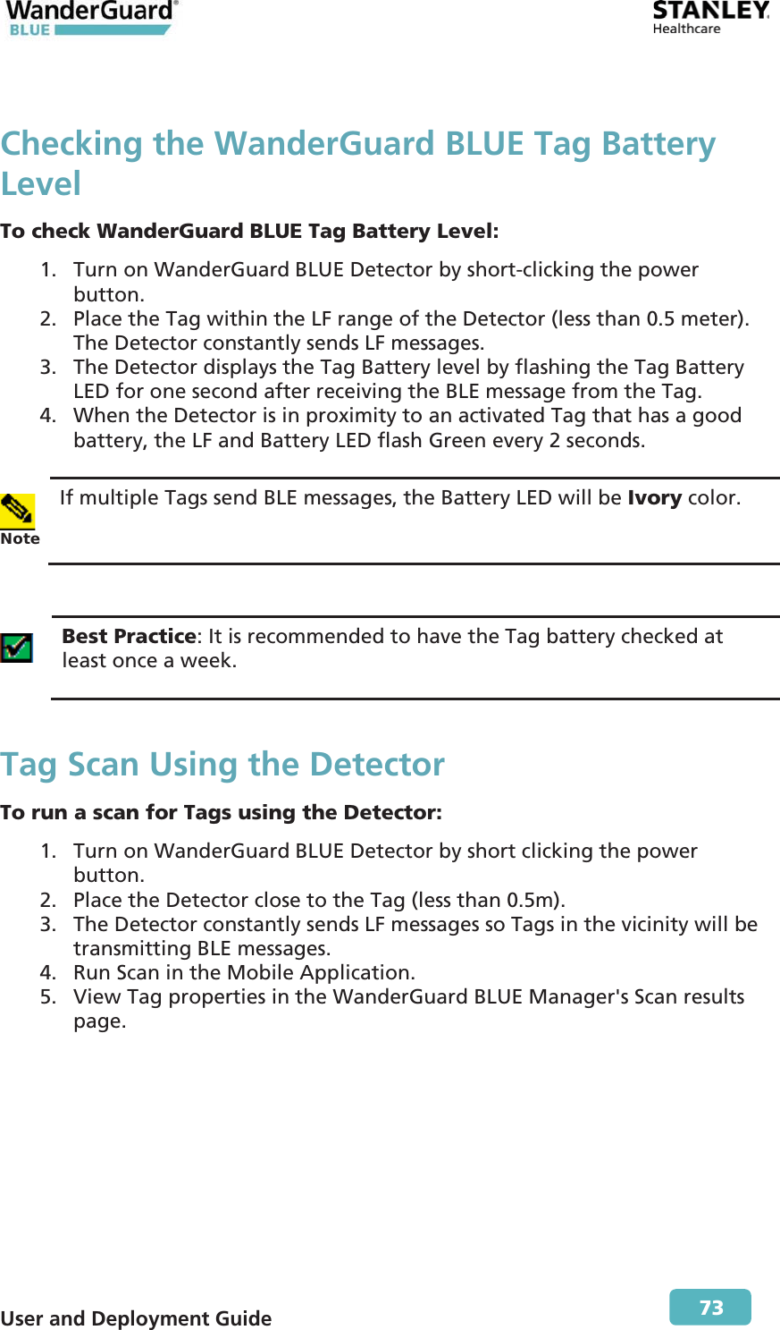  User and Deployment Guide        73 Checking the WanderGuard BLUE Tag Battery Level To check WanderGuard BLUE Tag Battery Level: 1. Turn on WanderGuard BLUE Detector by short-clicking the power button. 2. Place the Tag within the LF range of the Detector (less than 0.5 meter). The Detector constantly sends LF messages. 3. The Detector displays the Tag Battery level by flashing the Tag Battery LED for one second after receiving the BLE message from the Tag. 4. When the Detector is in proximity to an activated Tag that has a good battery, the LF and Battery LED flash Green every 2 seconds.   Note If multiple Tags send BLE messages, the Battery LED will be Ivory color.   Best Practice: It is recommended to have the Tag battery checked at least once a week. Tag Scan Using the Detector To run a scan for Tags using the Detector: 1. Turn on WanderGuard BLUE Detector by short clicking the power button. 2. Place the Detector close to the Tag (less than 0.5m). 3. The Detector constantly sends LF messages so Tags in the vicinity will be transmitting BLE messages. 4. Run Scan in the Mobile Application. 5. View Tag properties in the WanderGuard BLUE Manager&apos;s Scan results page. 