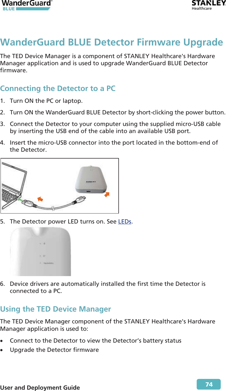  User and Deployment Guide        74 WanderGuard BLUE Detector Firmware UpgradeThe TED Device Manager is a component of STANLEY Healthcare&apos;s Hardware Manager application and is used to upgrade WanderGuard BLUE Detector firmware. Connecting the Detector to a PC 1. Turn ON the PC or laptop. 2. Turn ON the WanderGuard BLUE Detector by short-clicking the power button. 3. Connect the Detector to your computer using the supplied micro-USB cable by inserting the USB end of the cable into an available USB port. 4. Insert the micro-USB connector into the port located in the bottom-end of the Detector.  5. The Detector power LED turns on. See LEDs.  6. Device drivers are automatically installed the first time the Detector is connected to a PC. Using the TED Device Manager The TED Device Manager component of the STANLEY Healthcare&apos;s Hardware Manager application is used to: x Connect to the Detector to view the Detector’s battery status x Upgrade the Detector firmware 