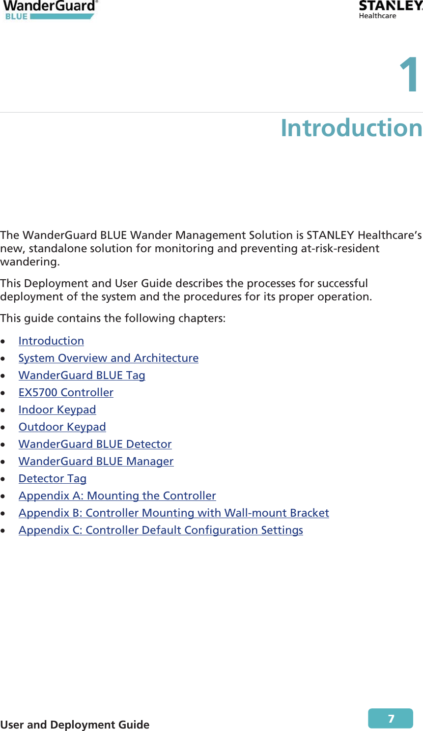  User and Deployment Guide        7 1 Introduction The WanderGuard BLUE Wander Management Solution is STANLEY Healthcare’s new, standalone solution for monitoring and preventing at-risk-resident wandering.  This Deployment and User Guide describes the processes for successful deployment of the system and the procedures for its proper operation. This guide contains the following chapters: x Introduction xSystem Overview and Architecturex WanderGuard BLUE Tag x EX5700 Controller x Indoor Keypad x Outdoor Keypad xWanderGuard BLUE Detectorx WanderGuard BLUE Manager x Detector Tagx Appendix A: Mounting the Controller x Appendix B: Controller Mounting with Wall-mount Bracket x Appendix C: Controller Default Configuration Settings 