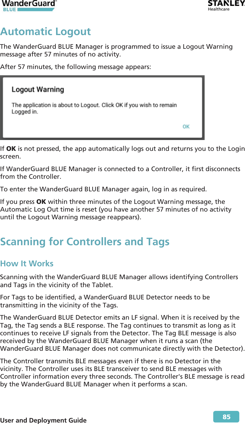  User and Deployment Guide        85 Automatic LogoutThe WanderGuard BLUE Manager is programmed to issue a Logout Warning message after 57 minutes of no activity. After 57 minutes, the following message appears:  If OK is not pressed, the app automatically logs out and returns you to the Login screen. If WanderGuard BLUE Manager is connected to a Controller, it first disconnects from the Controller. To enter the WanderGuard BLUE Manager again, log in as required. If you press OK within three minutes of the Logout Warning message, the Automatic Log Out time is reset (you have another 57 minutes of no activity until the Logout Warning message reappears). Scanning for Controllers and Tags  How It Works Scanning with the WanderGuard BLUE Manager allows identifying Controllers and Tags in the vicinity of the Tablet. For Tags to be identified, a WanderGuard BLUE Detector needs to be transmitting in the vicinity of the Tags. The WanderGuard BLUE Detector emits an LF signal. When it is received by the Tag, the Tag sends a BLE response. The Tag continues to transmit as long as it continues to receive LF signals from the Detector. The Tag BLE message is also received by the WanderGuard BLUE Manager when it runs a scan (the WanderGuard BLUE Manager does not communicate directly with the Detector). The Controller transmits BLE messages even if there is no Detector in the vicinity. The Controller uses its BLE transceiver to send BLE messages with Controller information every three seconds. The Controller&apos;s BLE message is read by the WanderGuard BLUE Manager when it performs a scan. 