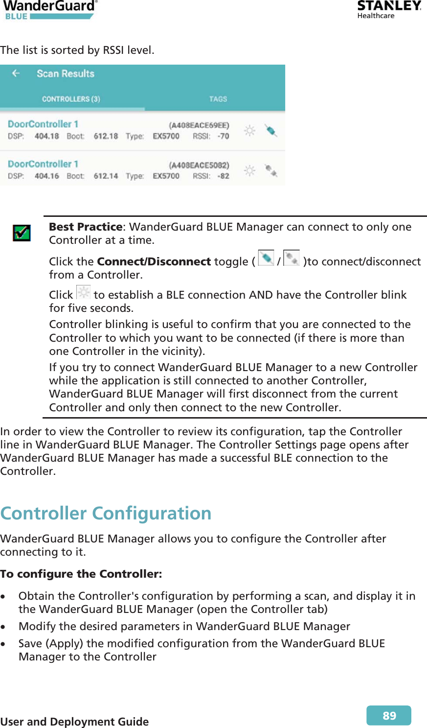  User and Deployment Guide        89 The list is sorted by RSSI level.    Best Practice: WanderGuard BLUE Manager can connect to only one Controller at a time. Click the Connect/Disconnect toggle (   /   )to connect/disconnect from a Controller. Click   to establish a BLE connection AND have the Controller blink for five seconds. Controller blinking is useful to confirm that you are connected to the Controller to which you want to be connected (if there is more than one Controller in the vicinity). If you try to connect WanderGuard BLUE Manager to a new Controller while the application is still connected to another Controller, WanderGuard BLUE Manager will first disconnect from the current Controller and only then connect to the new Controller. In order to view the Controller to review its configuration, tap the Controller line in WanderGuard BLUE Manager. The Controller Settings page opens after WanderGuard BLUE Manager has made a successful BLE connection to the Controller. Controller ConfigurationWanderGuard BLUE Manager allows you to configure the Controller after connecting to it. To configure the Controller: x Obtain the Controller&apos;s configuration by performing a scan, and display it in the WanderGuard BLUE Manager (open the Controller tab) x Modify the desired parameters in WanderGuard BLUE Manager x Save (Apply) the modified configuration from the WanderGuard BLUE Manager to the Controller 