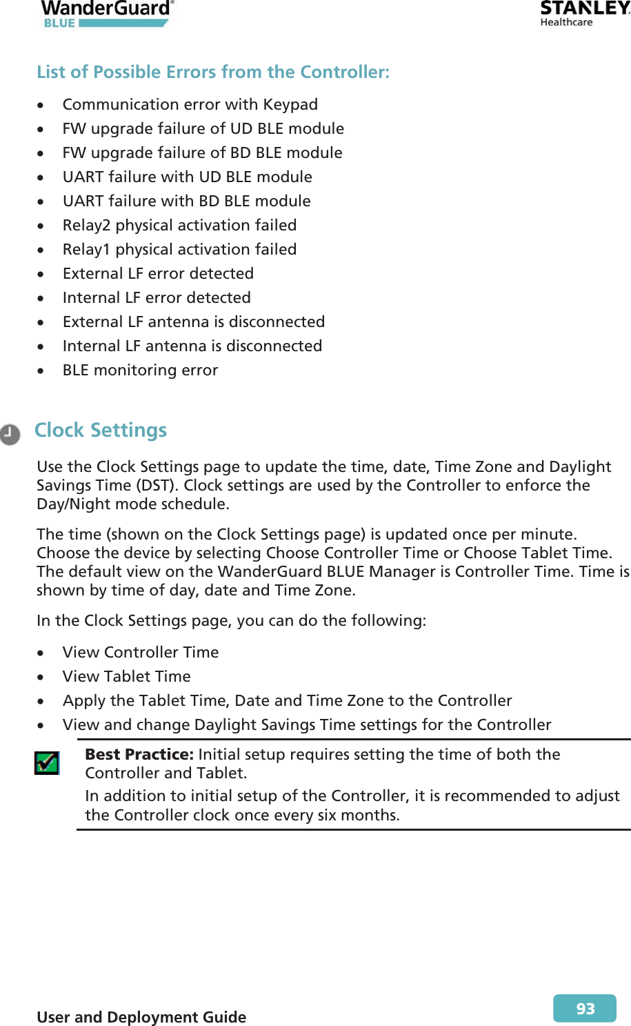  User and Deployment Guide        93 List of Possible Errors from the Controller: x Communication error with Keypad  x FW upgrade failure of UD BLE module  x FW upgrade failure of BD BLE module  x UART failure with UD BLE module x UART failure with BD BLE module  x Relay2 physical activation failed x Relay1 physical activation failed  x External LF error detected  x Internal LF error detected  x External LF antenna is disconnected  x Internal LF antenna is disconnected  x BLE monitoring error   Clock Settings Use the Clock Settings page to update the time, date, Time Zone and Daylight Savings Time (DST). Clock settings are used by the Controller to enforce the Day/Night mode schedule.  The time (shown on the Clock Settings page) is updated once per minute. Choose the device by selecting Choose Controller Time or Choose Tablet Time. The default view on the WanderGuard BLUE Manager is Controller Time. Time is shown by time of day, date and Time Zone. In the Clock Settings page, you can do the following: x View Controller Time  x View Tablet Time x Apply the Tablet Time, Date and Time Zone to the Controller x View and change Daylight Savings Time settings for the Controller  Best Practice: Initial setup requires setting the time of both the Controller and Tablet. In addition to initial setup of the Controller, it is recommended to adjust the Controller clock once every six months.  