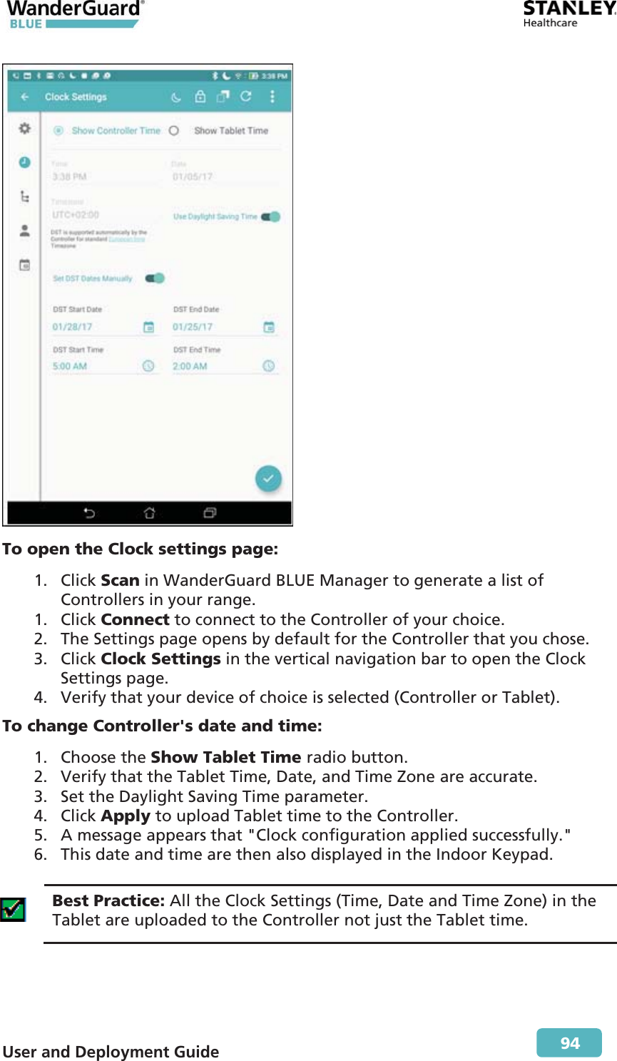  User and Deployment Guide        94  To open the Clock settings page: 1. Click Scan in WanderGuard BLUE Manager to generate a list of Controllers in your range. 1. Click Connect to connect to the Controller of your choice. 2. The Settings page opens by default for the Controller that you chose. 3. Click Clock Settings in the vertical navigation bar to open the Clock Settings page. 4. Verify that your device of choice is selected (Controller or Tablet). To change Controller&apos;s date and time: 1. Choose the Show Tablet Time radio button. 2. Verify that the Tablet Time, Date, and Time Zone are accurate. 3. Set the Daylight Saving Time parameter. 4. Click Apply to upload Tablet time to the Controller. 5. A message appears that &quot;Clock configuration applied successfully.&quot; 6. This date and time are then also displayed in the Indoor Keypad.   Best Practice: All the Clock Settings (Time, Date and Time Zone) in the Tablet are uploaded to the Controller not just the Tablet time.  