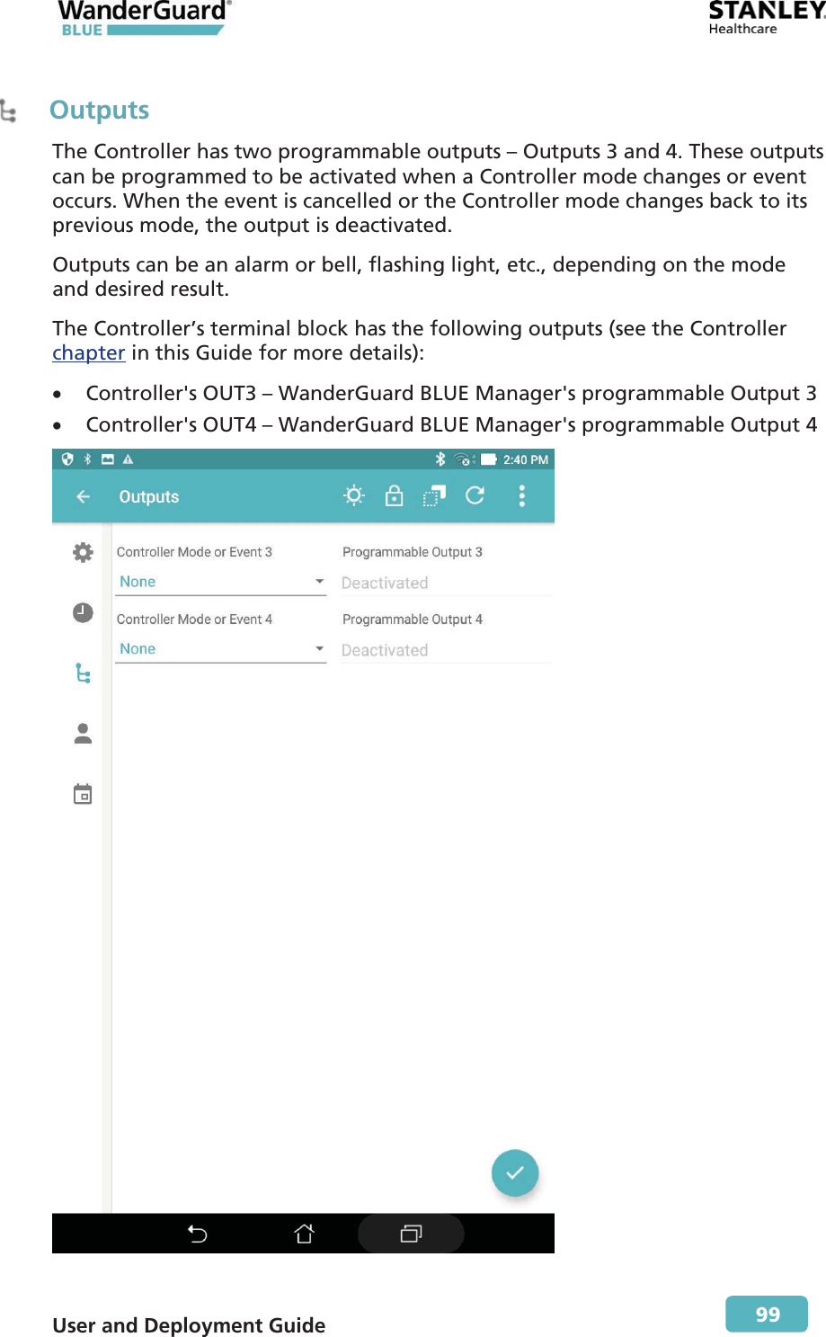  User and Deployment Guide        99  Outputs The Controller has two programmable outputs – Outputs 3 and 4. These outputs can be programmed to be activated when a Controller mode changes or event occurs. When the event is cancelled or the Controller mode changes back to its previous mode, the output is deactivated. Outputs can be an alarm or bell, flashing light, etc., depending on the mode and desired result. The Controller’s terminal block has the following outputs (see the Controller chapter in this Guide for more details): x Controller&apos;s OUT3 – WanderGuard BLUE Manager&apos;s programmable Output 3 x Controller&apos;s OUT4 – WanderGuard BLUE Manager&apos;s programmable Output 4  