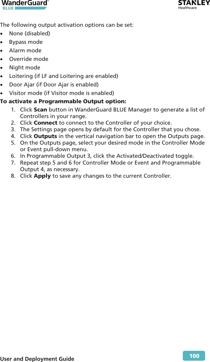  User and Deployment Guide        100 The following output activation options can be set: x None (disabled) x Bypass mode x Alarm mode x Override mode x Night mode x Loitering (if LF and Loitering are enabled) x Door Ajar (if Door Ajar is enabled) x Visitor mode (if Visitor mode is enabled) To activate a Programmable Output option: 1. Click Scan button in WanderGuard BLUE Manager to generate a list of Controllers in your range. 2. Click Connect to connect to the Controller of your choice. 3. The Settings page opens by default for the Controller that you chose. 4. Click Outputs in the vertical navigation bar to open the Outputs page. 5. On the Outputs page, select your desired mode in the Controller Mode or Event pull-down menu. 6. In Programmable Output 3, click the Activated/Deactivated toggle. 7. Repeat step 5 and 6 for Controller Mode or Event and Programmable Output 4, as necessary. 8. Click Apply to save any changes to the current Controller.  