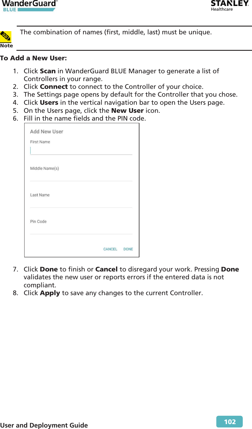  User and Deployment Guide        102  Note The combination of names (first, middle, last) must be unique. To Add a New User: 1. Click Scan in WanderGuard BLUE Manager to generate a list of Controllers in your range. 2. Click Connect to connect to the Controller of your choice. 3. The Settings page opens by default for the Controller that you chose. 4. Click Users in the vertical navigation bar to open the Users page. 5. On the Users page, click the New User icon. 6. Fill in the name fields and the PIN code.   7. Click Done to finish or Cancel to disregard your work. Pressing Done validates the new user or reports errors if the entered data is not compliant. 8. Click Apply to save any changes to the current Controller.  