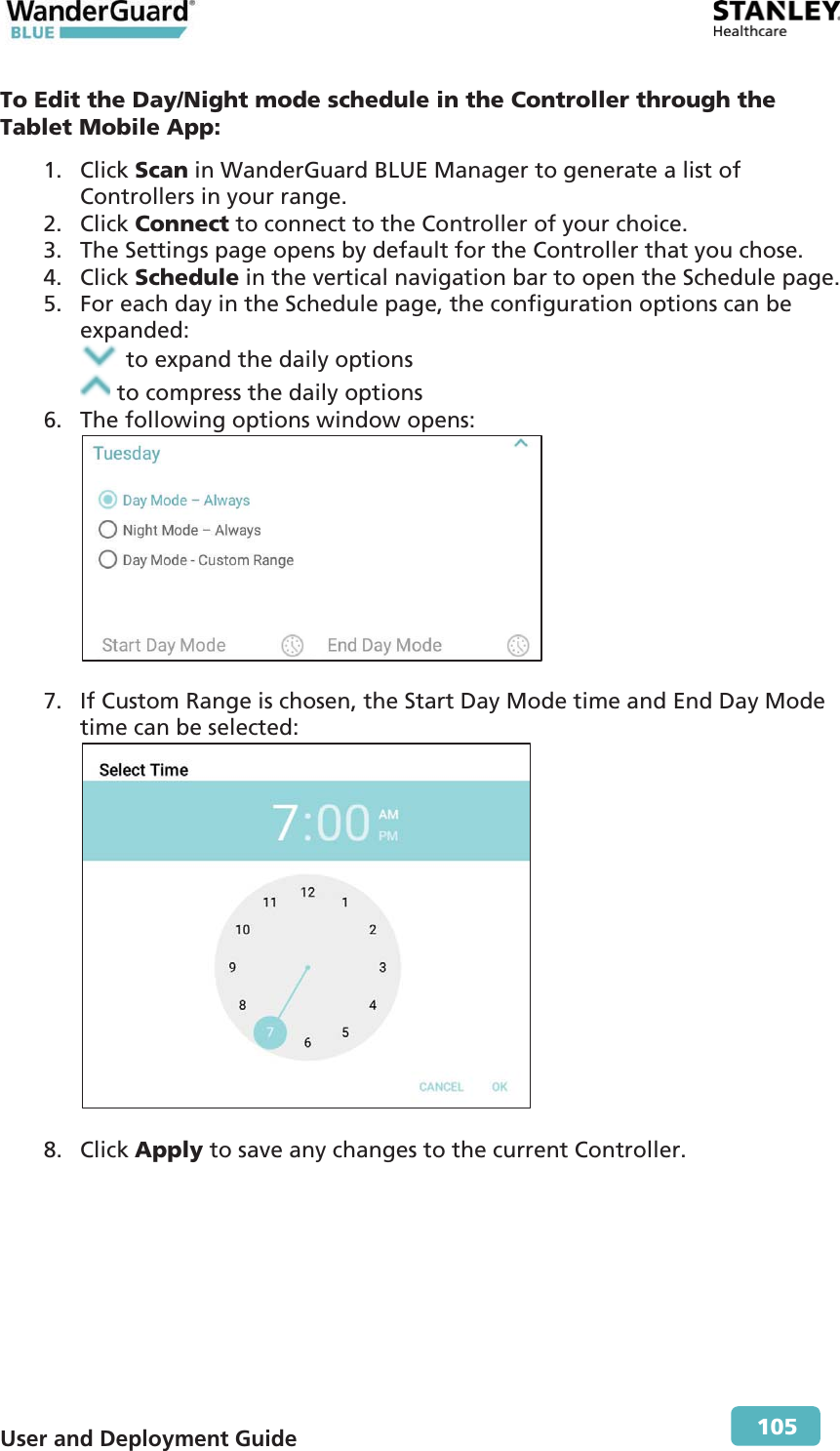  User and Deployment Guide        105 To Edit the Day/Night mode schedule in the Controller through the Tablet Mobile App: 1. Click Scan in WanderGuard BLUE Manager to generate a list of Controllers in your range. 2. Click Connect to connect to the Controller of your choice. 3. The Settings page opens by default for the Controller that you chose. 4. Click Schedule in the vertical navigation bar to open the Schedule page. 5. For each day in the Schedule page, the configuration options can be expanded:  to expand the daily options  to compress the daily options 6. The following options window opens:   7. If Custom Range is chosen, the Start Day Mode time and End Day Mode time can be selected:   8. Click Apply to save any changes to the current Controller.  