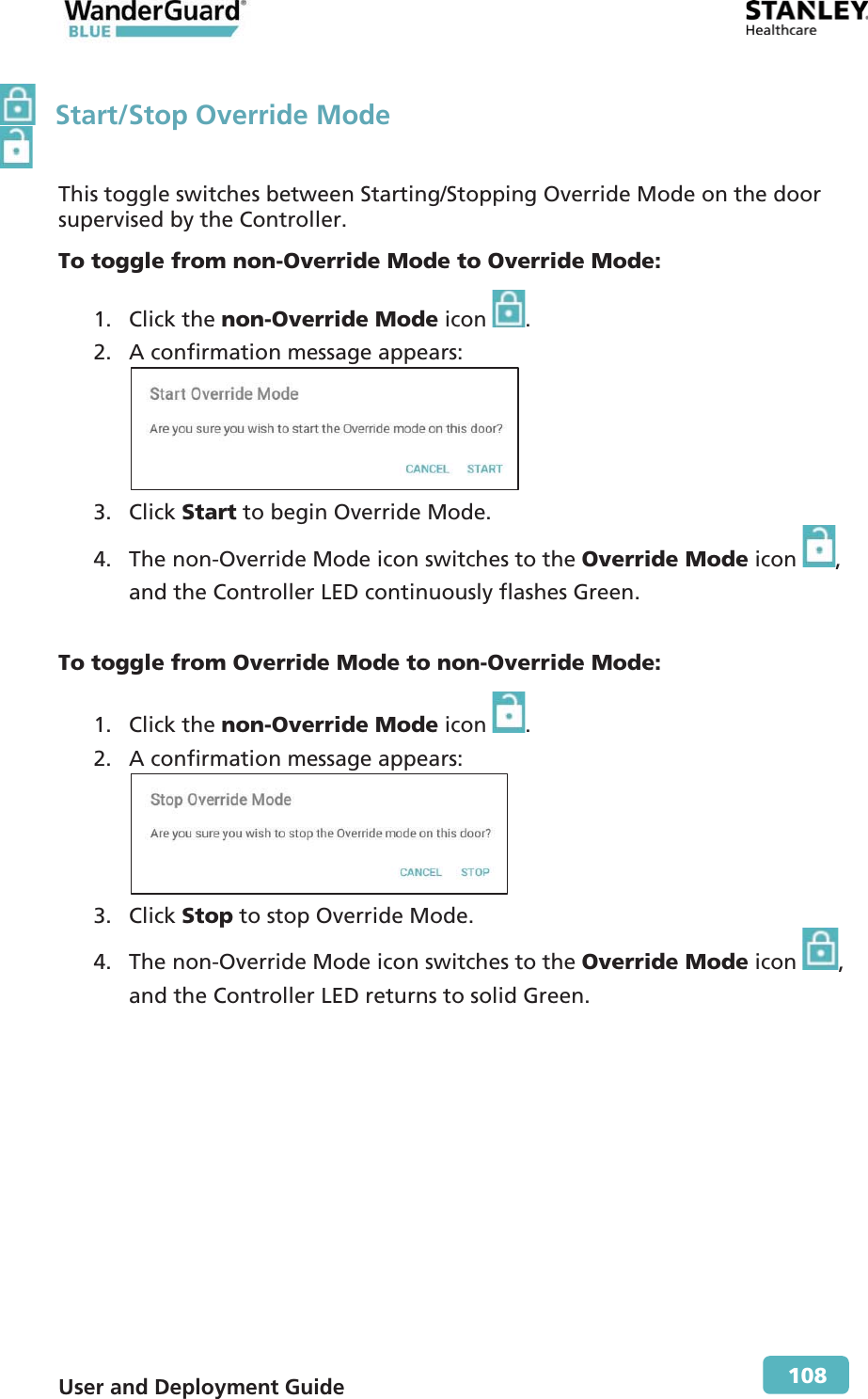  User and Deployment Guide        108   Start/Stop Override Mode This toggle switches between Starting/Stopping Override Mode on the door supervised by the Controller. To toggle from non-Override Mode to Override Mode: 1. Click the non-Override Mode icon  . 2. A confirmation message appears:  3. Click Start to begin Override Mode. 4. The non-Override Mode icon switches to the Override Mode icon  , and the Controller LED continuously flashes Green.  To toggle from Override Mode to non-Override Mode: 1. Click the non-Override Mode icon  . 2. A confirmation message appears:  3. Click Stop to stop Override Mode. 4. The non-Override Mode icon switches to the Override Mode icon  , and the Controller LED returns to solid Green. 