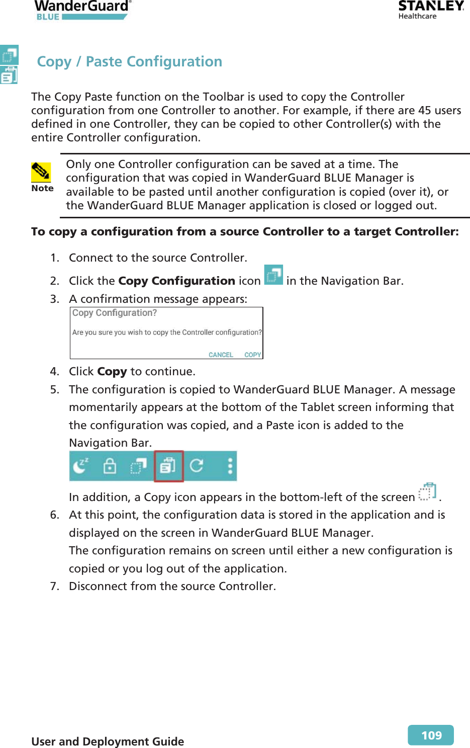  User and Deployment Guide        109   Copy / Paste Configuration The Copy Paste function on the Toolbar is used to copy the Controller configuration from one Controller to another. For example, if there are 45 users defined in one Controller, they can be copied to other Controller(s) with the entire Controller configuration.  Note  Only one Controller configuration can be saved at a time. The configuration that was copied in WanderGuard BLUE Manager is available to be pasted until another configuration is copied (over it), or the WanderGuard BLUE Manager application is closed or logged out. To copy a configuration from a source Controller to a target Controller: 1. Connect to the source Controller. 2. Click the Copy Configuration icon   in the Navigation Bar. 3. A confirmation message appears:  4. Click Copy to continue. 5. The configuration is copied to WanderGuard BLUE Manager. A message momentarily appears at the bottom of the Tablet screen informing that the configuration was copied, and a Paste icon is added to the Navigation Bar.  In addition, a Copy icon appears in the bottom-left of the screen . 6. At this point, the configuration data is stored in the application and is displayed on the screen in WanderGuard BLUE Manager. The configuration remains on screen until either a new configuration is copied or you log out of the application. 7. Disconnect from the source Controller.  