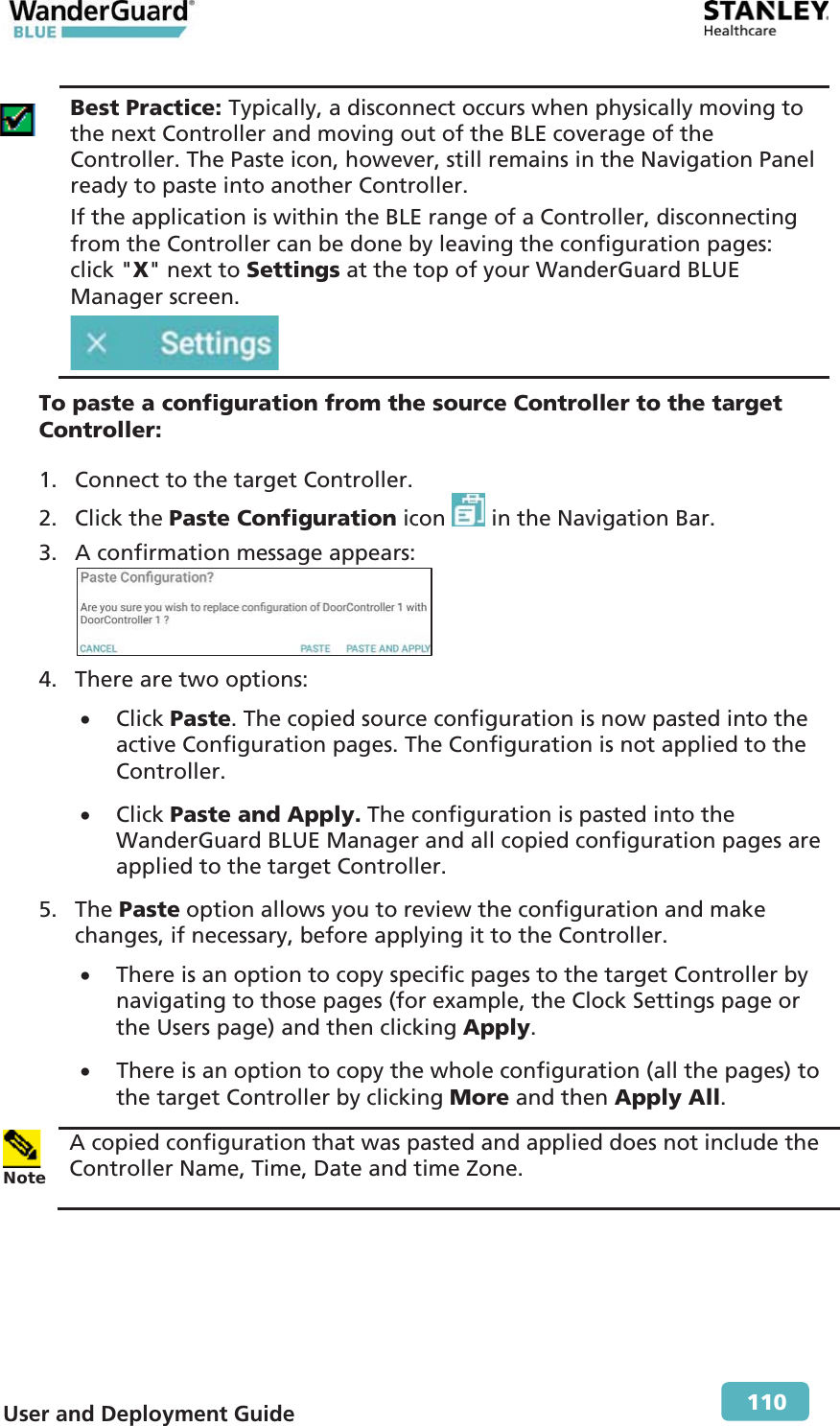  User and Deployment Guide        110  Best Practice: Typically, a disconnect occurs when physically moving to the next Controller and moving out of the BLE coverage of the Controller. The Paste icon, however, still remains in the Navigation Panel ready to paste into another Controller. If the application is within the BLE range of a Controller, disconnecting from the Controller can be done by leaving the configuration pages: click &quot;X&quot; next to Settings at the top of your WanderGuard BLUE Manager screen.  To paste a configuration from the source Controller to the target Controller: 1. Connect to the target Controller. 2. Click the Paste Configuration icon   in the Navigation Bar. 3. A confirmation message appears:  4. There are two options: x Click Paste. The copied source configuration is now pasted into the active Configuration pages. The Configuration is not applied to the Controller. x Click Paste and Apply. The configuration is pasted into the WanderGuard BLUE Manager and all copied configuration pages are applied to the target Controller. 5. The Paste option allows you to review the configuration and make changes, if necessary, before applying it to the Controller. x There is an option to copy specific pages to the target Controller by navigating to those pages (for example, the Clock Settings page or the Users page) and then clicking Apply. x There is an option to copy the whole configuration (all the pages) to the target Controller by clicking More and then Apply All.  Note A copied configuration that was pasted and applied does not include the Controller Name, Time, Date and time Zone.  