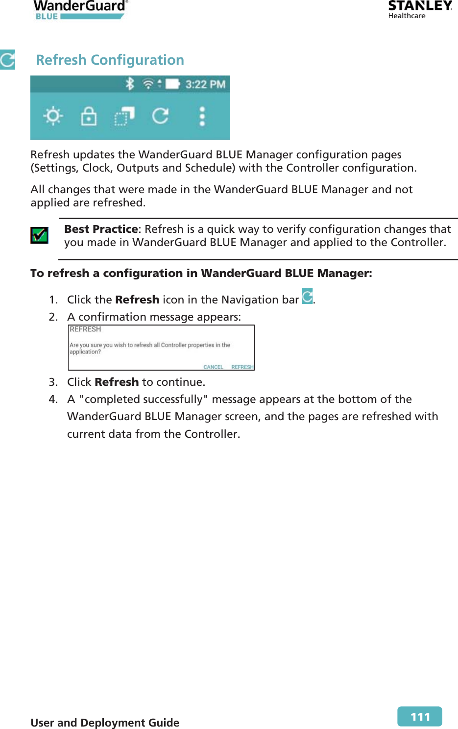  User and Deployment Guide        111  Refresh Configuration  Refresh updates the WanderGuard BLUE Manager configuration pages (Settings, Clock, Outputs and Schedule) with the Controller configuration. All changes that were made in the WanderGuard BLUE Manager and not applied are refreshed.  Best Practice: Refresh is a quick way to verify configuration changes that you made in WanderGuard BLUE Manager and applied to the Controller. To refresh a configuration in WanderGuard BLUE Manager: 1. Click the Refresh icon in the Navigation bar  . 2. A confirmation message appears:  3. Click Refresh to continue. 4. A &quot;completed successfully&quot; message appears at the bottom of the WanderGuard BLUE Manager screen, and the pages are refreshed with current data from the Controller. 