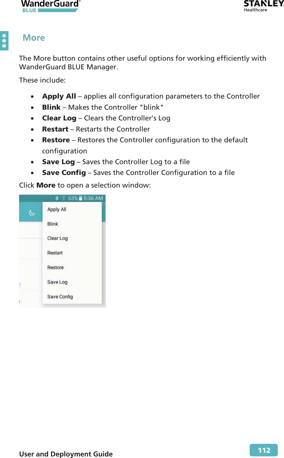  User and Deployment Guide        112  More The More button contains other useful options for working efficiently with WanderGuard BLUE Manager. These include: x Apply All – applies all configuration parameters to the Controller x Blink – Makes the Controller &quot;blink&quot;x Clear Log – Clears the Controller&apos;s Log x Restart – Restarts the Controller x Restore – Restores the Controller configuration to the default configuration x Save Log – Saves the Controller Log to a file x Save Config – Saves the Controller Configuration to a file Click More to open a selection window:  